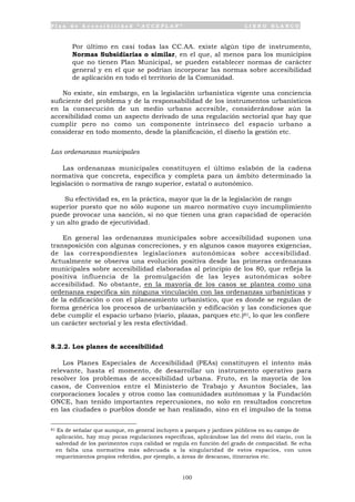 P l a n d e A c c e s i b i l i d a d “ A C C E P L A N ” L I B R O B L A N C O
100
• Por último en casi todas las CC.AA. existe algún tipo de instrumento,
Normas Subsidiarias o similar, en el que, al menos para los municipios
que no tienen Plan Municipal, se pueden establecer normas de carácter
general y en el que se podrían incorporar las normas sobre accesibilidad
de aplicación en todo el territorio de la Comunidad.
No existe, sin embargo, en la legislación urbanística vigente una conciencia
suficiente del problema y de la responsabilidad de los instrumentos urbanísticos
en la consecución de un medio urbano accesible, considerándose aún la
accesibilidad como un aspecto derivado de una regulación sectorial que hay que
cumplir pero no como un componente intrínseco del espacio urbano a
considerar en todo momento, desde la planificación, el diseño la gestión etc.
Las ordenanzas municipales
Las ordenanzas municipales constituyen el último eslabón de la cadena
normativa que concreta, especifica y completa para un ámbito determinado la
legislación o normativa de rango superior, estatal o autonómico.
Su efectividad es, en la práctica, mayor que la de la legislación de rango
superior puesto que no sólo supone un marco normativo cuyo incumplimiento
puede provocar una sanción, si no que tienen una gran capacidad de operación
y un alto grado de ejecutividad.
En general las ordenanzas municipales sobre accesibilidad suponen una
transposición con algunas concreciones, y en algunos casos mayores exigencias,
de las correspondientes legislaciones autonómicas sobre accesibilidad.
Actualmente se observa una evolución positiva desde las primeras ordenanzas
municipales sobre accesibilidad elaboradas al principio de los 80, que refleja la
positiva influencia de la promulgación de las leyes autonómicas sobre
accesibilidad. No obstante, en la mayoría de los casos se plantea como una
ordenanza especifica sin ninguna vinculación con las ordenanzas urbanísticas y
de la edificación o con el planeamiento urbanístico, que es donde se regulan de
forma genérica los procesos de urbanización y edificación y las condiciones que
debe cumplir el espacio urbano (viario, plazas, parques etc.)81, lo que les confiere
un carácter sectorial y les resta efectividad.
8.2.2. Los planes de accesibilidad
Los Planes Especiales de Accesibilidad (PEAs) constituyen el intento más
relevante, hasta el momento, de desarrollar un instrumento operativo para
resolver los problemas de accesibilidad urbana. Fruto, en la mayoría de los
casos, de Convenios entre el Ministerio de Trabajo y Asuntos Sociales, las
corporaciones locales y otros como las comunidades autónomas y la Fundación
ONCE, han tenido importantes repercusiones, no solo en resultados concretos
en las ciudades o pueblos donde se han realizado, sino en el impulso de la toma
81 Es de señalar que aunque, en general incluyen a parques y jardines públicos en su campo de
aplicación, hay muy pocas regulaciones específicas, aplicándose las del resto del viario, con la
salvedad de los pavimentos cuya calidad se regula en función del grado de compacidad. Se echa
en falta una normativa más adecuada a la singularidad de estos espacios, con unos
requerimientos propios referidos, por ejemplo, a áreas de descanso, itinerarios etc.
 