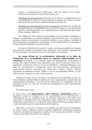 P l a n d e A c c e s i b i l i d a d “ A C C E P L A N ” L I B R O B L A N C O
102
farolas,...), pavimentación inadecuada, falta de rebaje en los cruces,
elementos que limitan la altura libre de paso, etc.
• Problemas de mantenimiento derivados de la falta de consideración de la
accesibilidad en tareas de mantenimiento y gestión del espacio urbano:
mal estado del pavimento, inadecuada poda de árboles etc.
• Problemas de incumplimiento cívico y normativo derivados de la falta de
consideración de la accesibilidad en el uso de la ciudad y en las labores de
policía y control por parte de la administración: vehículos mal aparcados,
obras, terrazas, toldos etc.
Del análisis de las causas de accesibilidad en los estudios realizados se
deducen posibilidades de mejora mediante intervenciones que no requieren
grandes cambios estructurales ni proyectos difíciles o muy costosos, referidas a
dos de los tipos de problemas encontrados, los de mantenimiento y disciplina y
los de diseño de elementos no estructurales.
Se trata en definitiva de superar el primer nivel imprescindible de eliminar
barreras para asumir una postura más activa que evite crearlas, impregnando
de este principio a las instituciones y a la sociedad en su conjunto.
La causa última de la problemática detectada es la falta de
integración de la accesibilidad como un requisito imprescindible en el
urbanismo (entendido en un sentido amplio de planificación, urbanización y
gestión del espacio urbano). Esto determina una serie de carencias tanto en la
legislación urbanística como en la de accesibilidad y, fundamentalmente, una
falta de coordinación e integración entre los instrumentos urbanísticos
tradicionales (Planes Generales de Ordenación urbana -PGOU-, Planes
Especiales de Reforma Interior -PERI-) y los de accesibilidad (PEAS), lo que
limita mucho el alcance de estos últimos planes.
Podemos concluir que la normativa en materia de accesibilidad resulta un
tanto deficitaria. Dicho déficit no deviene de la no comprensión o imprevisión de
instrumentos adecuados, sino del escaso desarrollo y/o regulación que los
previstos tienen, así como de su falta de coordinación con los instrumentos
urbanísticos.
Se puede indicar que:
a) En cuanto a las disposiciones sobre barreras urbanísticas (BAU), el
legislador asume la integración de la accesibilidad en la planificación y
urbanización de las ciudades, pero en términos abstractos. No existe una
concreción o determinación más exhaustiva sobre cuáles de los instrumentos
urbanísticos existentes en la respectiva Comunidad Autónoma resultan idóneos
o más adecuados para la consecución de dicho objetivo.
Esto lleva a un vacío normativo en la práctica que los técnicos municipales
no saben cubrir. Máxime cuando la propia legislación urbanística tampoco
acomete la función de integración aludida, en la mayoría de las CCAA. Aunque
veremos como dicha tendencia esta variando.
 