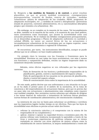 P l a n d e A c c e s i b i l i d a d “ A C C E P L A N ” L I B R O B L A N C O
103
b) Respecto a las medidas de fomento y de control, a priori resultan
plausibles, ya que se prevén medidas económicas –consignaciones
presupuestarias, creación de fondos, reserva de viviendas-, medidas
urbanísticas -planes de adaptación de las ciudades, PEAS, programas de
adaptación municipales, etc-, y medidas de control o disciplinarias –preventivas
(visado de proyectos, contratos administrativos, etc.) y sancionadoras (disciplina
propia o por remisión a la urbanística)-. Etc.
Sin embargo, no se cumplen en la mayoría de los casos. Tal incumplimiento
se debe, también en la mayoría de los casos, a la ausencia de una clara política,
tanto autonómica como municipal, que asuma la accesibilidad como una
actuación prioritaria. No se realizan las debidas consignaciones presupuestarias,
no se desarrollan programas o Planes de adaptación suficientes en cantidad y
calidad (PEAS), no existe un control férreo de las no actuaciones e
incumplimientos urbanísticos de los municipios por un órgano superior, como
puede ser la Comisión autonómica o regional de Urbanismo.
Se encuentran, por tanto, los instrumentos identificados, aunque se puede
afirmar que no se utilizan o se hace inadecuadamente.
Un ejemplo claro lo tenemos con los Consejos o Comisiones para la
accesibilidad. Previstos en casi todas las leyes autonómicas, con más o menos
sus funciones y composición definidas, resulta un órgano inoperante dado su
inexistente desarrollo normativo.
Además, estos efectos negativos se ven reforzados por las siguientes
carencias:
• Falta de formación de los técnicos y profesionales responsables de la
planificación, gestión, control y mantenimiento del espacio urbano.
• Falta de participación de los usuarios en los procesos de planificación,
diseño y control del espacio urbano.
• Falta de concienciación cívica sobre la importancia de la accesibilidad.
De este modo, podría decirse que nos enfrentamos a una situación en la que
ya se ha dado el primer paso en el ámbito de la normativa, de la toma de
conciencia y del emprendimiento de actuaciones básicas, pero que es preciso dar
un paso más con actuaciones y planteamientos más complejos como requiere
una realidad compleja. Son necesarios nuevos esfuerzos que además de dirigirse
a los temas básicos de reducción o tratamiento de barreras físicas planteen
nuevas formas de coordinación administrativa y de concienciación ciudadana.
La existencia de una Ley no basta para solucionar un problema y corrobora
que los imperativos legales tardan tiempo en ser efectivos. Para que las leyes de
accesibilidad sean efectivas es preciso actuar sobre dos frentes:
- reforzar la conciencia colectiva y el compromiso con la misma de los
responsables de su cumplimiento y
- aplicar, mejorar o apoyar su capacidad técnica y económica para ello. Es
preciso reforzar esta tendencia incorporando lo aprendido a través de las
ricas y numerosas experiencias de políticas urbanas que se vienen
realizando en relación con otros objetivos de mejora urbana como la
rehabilitación de cascos históricos, la mejora medioambiental a través del
 