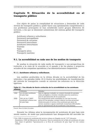 P l a n d e A c c e s i b i l i d a d “ A C C E P L A N ” L I B R O B L A N C O
107
Capítulo 9: Situación de la accesibilidad en el
transporte público
Con objeto de paliar la complejidad de situaciones y demandas de cada
servicio de transporte público y poder hacer una aproximación comprehensiva a
sus problemas principales se han establecido nueve grupos diferentes de
servicios, a los que se denominó subsistemas del sistema global del transporte
público:
Autobuses urbanos y suburbanos
Ferrocarril metropolitano
Ferrocarril de cercanías
Ferrocarril interurbano
Autobuses interurbanos
Tranvías
Taxis
Transporte aéreo
Transporte marítimo
9.1. La accesibilidad en cada uno de los medios de transporte
Se analiza la situación de cada medio de transporte y sus perspectivas de
evolución a la vista de lo ocurrido en el pasado y de los planes y proyectos
actuales de las compañías operadoras y las administraciones competentes.
9.1.1. Autobuses urbanos y suburbanos.
Los cambios producidos en la última década en la accesibilidad de los
vehículos y las paradas (tabla 10.1) ilustra las posibilidades de transformación
del sistema de transportes cuando se orientan los esfuerzos en la dirección
oportuna.
Tabla 9.1. Una década de fuerte evolución de la accesibilidad en los autobuses
urbanos.
Vehículos Paradas
1990 no circulan autobuses
de piso bajo.
Sólo en algunas ciudades un número limitado de paradas
están protegidas y resultan cómodas para los usuarios y
para la aproximación de los autobuses.
2000 36% de los 7.50085
autobuses urbanos son
de piso bajo.
Las marquesinas están instaladas en casi dos terceras
partes de las paradas, aunque todavía muchas presentan
obstáculos para el acceso a los autobuses por parte de
ciertos usuarios y siguen existiendo numerosas dificultades
para la aproximación de los autobuses a las mismas.
Fuente: Base de datos Acceplan.
Durante los últimos años la incorporación de autobuses de piso bajo está
siendo masiva, de modo que prácticamente han desaparecido del mercado los
85 En 1998 el número de autobuses del servicio urbano en España era de 7.377 (Anuario
Estadístico 1999 del Ministerio de Fomento). Para la estimación de la flota de autobuses de piso
bajo véase el apéndice “Aproximación a la flota de autobuses de piso bajo” de este mismo
trabajo.
 