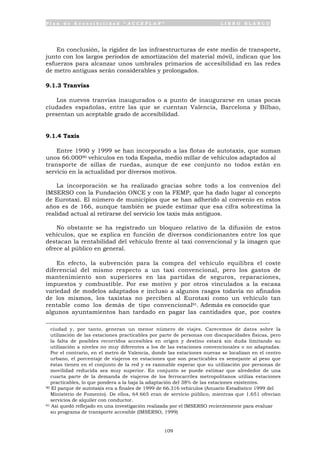 P l a n d e A c c e s i b i l i d a d “ A C C E P L A N ” L I B R O B L A N C O
109
En conclusión, la rigidez de las infraestructuras de este medio de transporte,
junto con los largos periodos de amortización del material móvil, indican que los
esfuerzos para alcanzar unos umbrales primarios de accesibilidad en las redes
de metro antiguas serán considerables y prolongados.
9.1.3 Tranvías
Los nuevos tranvías inaugurados o a punto de inaugurarse en unas pocas
ciudades españolas, entre las que se cuentan Valencia, Barcelona y Bilbao,
presentan un aceptable grado de accesibilidad.
9.1.4 Taxis
Entre 1990 y 1999 se han incorporado a las flotas de autotaxis, que suman
unos 66.00090 vehículos en toda España, medio millar de vehículos adaptados al
transporte de sillas de ruedas, aunque de ese conjunto no todos están en
servicio en la actualidad por diversos motivos.
La incorporación se ha realizado gracias sobre todo a los convenios del
IMSERSO con la Fundación ONCE y con la FEMP, que ha dado lugar al concepto
de Eurotaxi. El número de municipios que se han adherido al convenio en estos
años es de 166, aunque también se puede estimar que esa cifra sobrestima la
realidad actual al retirarse del servicio los taxis más antiguos.
No obstante se ha registrado un bloqueo relativo de la difusión de estos
vehículos, que se explica en función de diversos condicionantes entre los que
destacan la rentabilidad del vehículo frente al taxi convencional y la imagen que
ofrece al público en general.
En efecto, la subvención para la compra del vehículo equilibra el coste
diferencial del mismo respecto a un taxi convencional, pero los gastos de
mantenimiento son superiores en las partidas de seguros, reparaciones,
impuestos y combustible. Por ese motivo y por otros vinculados a la escasa
variedad de modelos adaptados e incluso a algunos rasgos todavía no afinados
de los mismos, los taxistas no perciben al Eurotaxi como un vehículo tan
rentable como los demás de tipo convencional91. Además es conocido que
algunos ayuntamientos han tardado en pagar las cantidades que, por costes
ciudad y, por tanto, generan un menor número de viajes. Carecemos de datos sobre la
utilización de las estaciones practicables por parte de personas con discapacidades físicas, pero
la falta de posibles recorridos accesibles en origen y destino estará sin duda limitando su
utilización a niveles no muy diferentes a los de las estaciones convencionales o no adaptadas.
Por el contrario, en el metro de Valencia, donde las estaciones nuevas se localizan en el centro
urbano, el porcentaje de viajeros en estaciones que son practicables es semejante al peso que
éstas tienen en el conjunto de la red y es razonable esperar que su utilización por personas de
movilidad reducida sea muy superior. En conjunto se puede estimar que alrededor de una
cuarta parte de la demanda de viajeros de los ferrocarriles metropolitanos utiliza estaciones
practicables, lo que pondera a la baja la adaptación del 38% de las estaciones existentes.
90 El parque de autotaxis era a finales de 1999 de 66.316 vehículos (Anuario Estadístico 1999 del
Ministerio de Fomento). De ellos, 64.665 eran de servicio público, mientras que 1.651 ofrecían
servicios de alquiler con conductor.
91 Así quedó reflejado en una investigación realizada por el IMSERSO recientemente para evaluar
su programa de transporte accesible (IMSERSO, 1999)
 
