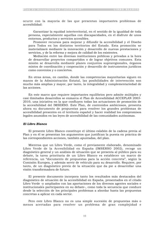 P l a n d e A c c e s i b i l i d a d “ A C C E P L A N ” L I B R O B L A N C O
11
ocurre con la mayoría de las que presentan importantes problemas de
accesibilidad:
• Garantizar la equidad interterritorial, en el sentido de la igualdad de toda
persona, especialmente aquellas con discapacidades, en el disfrute de unos
entornos, productos y servicios accesibles.
• Promover recursos para mejorar y difundir la accesibilidad y el Diseño
para Todos en los distintos territorios del Estado. Esta promoción se
materializará mediante la innovación y desarrollo de nuevas prestaciones y
servicios, y de la reforma y mejora de calidad de los existentes.
• Mediación entre las diversas instituciones públicas y privadas a la hora
de desarrollar proyectos compartidos o de lograr objetivos comunes. Esta
misión se desarrolla mediante planes conjuntos supraregionales, órganos
mixtos de coordinación y cooperación y desarrollo de instrumentos jurídicos
como convenios y o conciertos.
En otras áreas, en cambio, donde las competencias mayoritarias siguen en
manos de la Administración Estatal, las posibilidades de intervención son
mucho más amplias y mayor, por tanto, la integralidad y complementariedad de
las acciones.
En este marco que requiere importantes equilibrios pero admite múltiples y
casi ilimitados desarrollos se enmarca el Plan de Accesibilidad ACCEPLAN 2003-
2010, una iniciativa en la que confluyen todas las actuaciones de promoción de
la accesibilidad del IMSERSO. Este Plan, de contenidos ambiciosos, presenta
ahora su documento de propuestas para resolver los grandes problemas de
accesibilidad presentes en el territorio español y hacer realidad los compromisos
legales asumidos en las leyes de accesibilidad de las comunidades autónomas.
El Libro Blanco
El presente Libro Blanco constituye el último eslabón de la cadena previa al
Plan y en él se presentan los argumentos que justifican la puesta en práctica de
las correspondientes acciones, también apuntadas, del plan.
Mientras que un Libro Verde, como el previamente elaborado, denominado
Libro Verde de la Accesibilidad en España (IMSERSO 2002), recoge un
diagnóstico general y un análisis de situación que se presenta al público para su
debate, la tarea prioritaria de un Libro Blanco es establecer un marco de
referencia, un “documento de propuestas para la acción concreta”, según la
Comisión Europea, y además servir de vehículo para su desarrollo. Requiere, por
tanto, de un diagnóstico previo de la situación que da pie a desarrollar una
visión transformadora de futuro.
El presente documento incorpora tanto los resultados más destacados del
diagnóstico de situación de la accesibilidad en España, presentados en el citado
Libro Verde -y ampliados con las aportaciones de los diversos agentes sociales e
institucionales participantes en su debate-, como toda la secuencia que conduce
desde la selección de los principales problemas a abordar hasta las propuestas
concretas a aplicar en cada sector.
Pero este Libro Blanco no es una simple sucesión de propuestas más o
menos acertadas para resolver un problema de gran complejidad e
 