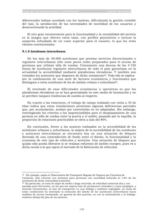 P l a n d e A c c e s i b i l i d a d “ A C C E P L A N ” L I B R O B L A N C O
110
diferenciales habían acordado con los taxistas, dificultando la gestión rentable
del taxi, la satisfacción de las necesidades de movilidad de los usuarios y
desincentivando la actividad.
El otro gran inconveniente para la funcionalidad y la rentabilidad del servicio
es la imagen que ofrecen estos taxis, con perfiles peyorativos o incluso la
sospecha infundada de un coste superior para el usuario, lo que les resta
clientes convencionales.
9.1.5 Autobuses interurbanos
De los más de 30.000 autobuses que prestan servicios discrecionales o
regulares interurbanos sólo unos pocos están preparados para el acceso de
personas que utilizan silla de ruedas. Únicamente una decena de las 4.720
líneas de autobuses regulares interurbanos de todo el país garantizan en la
actualidad la accesibilidad mediante plataformas elevadoras. Y también son
contados los autocares que disponen de dicha instalación92. Todo ello se explica
por la combinación de una serie de factores económicos y funcionales que
distinguen a estos autobuses de los de ámbito urbano o suburbano93.
El resultado de esas dificultades económicas u operativas es que las
plataformas elevadoras no se han generalizado en este medio de locomoción y no
se perciben tampoco tendencias de cambio al respecto.
En cuanto a las estaciones, el trabajo de campo realizado con visita a 35 de
ellas indica que estas instalaciones presentan algunas deficiencias parciales
que, por acumulación, acaban por convertirlas en no adaptadas. Sin embargo,
restringiendo los criterios a los imprescindibles para el desplazamiento de una
persona en silla de ruedas entre la puerta y el andén, pasando por la taquilla, la
proporción de estaciones practicables se eleva a más del 80%.
En conclusión, frente a los avances realizados en la accesibilidad de los
autobuses urbanos y suburbanos, la mejora de la accesibilidad de los autobuses
y autocares interurbanos se encuentra hoy en una situación de bloqueo
derivada de una contradicción de fondo entre el diseño, la funcionalidad y la
economía de este tipo de vehículos y servicios. Una situación de bloqueo que
quizás sólo pueda liberarse si se realizan esfuerzos de ámbito europeo, pues es a
dicha escala a la que opera el mercado de la fabricación de vehículos.
92 Por ejemplo, según el Observatorio del Transporte Regular de Viajeros por Carretera de
Cataluña, sólo cuentan con sistemas para personas con movilidad reducida el 1,8% de los
autobuses de dicha comunidad autónoma.
93 En particular, se trata de viajes de medio o largo recorrido, de velocidad comercial alta y con
paradas poco frecuentes, en los que los viajeros han de permanecer sentados y cuyos equipajes, a
menudo voluminosos, se han de transportar en una bodega o maletero segregado. La suma de
estas condiciones ha orientado la evolución del diseño de los autobuses interurbanos hacia
modelos de acceso escalonado, en general de dos puertas, en con la motorización y la bodega-
maletero debajo del piso de los asientos.
 