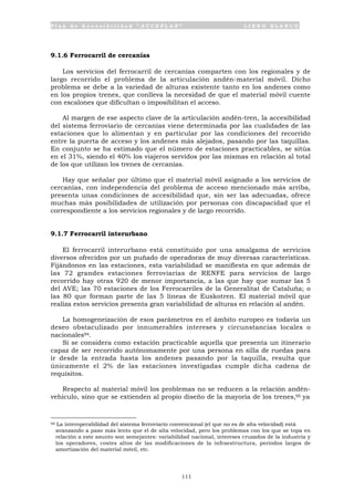 P l a n d e A c c e s i b i l i d a d “ A C C E P L A N ” L I B R O B L A N C O
111
9.1.6 Ferrocarril de cercanías
Los servicios del ferrocarril de cercanías comparten con los regionales y de
largo recorrido el problema de la articulación andén-material móvil. Dicho
problema se debe a la variedad de alturas existente tanto en los andenes como
en los propios trenes, que conlleva la necesidad de que el material móvil cuente
con escalones que dificultan o imposibilitan el acceso.
Al margen de ese aspecto clave de la articulación andén-tren, la accesibilidad
del sistema ferroviario de cercanías viene determinada por las cualidades de las
estaciones que lo alimentan y en particular por las condiciones del recorrido
entre la puerta de acceso y los andenes más alejados, pasando por las taquillas.
En conjunto se ha estimado que el número de estaciones practicables, se sitúa
en el 31%, siendo el 40% los viajeros servidos por las mismas en relación al total
de los que utilizan los trenes de cercanías.
Hay que señalar por último que el material móvil asignado a los servicios de
cercanías, con independencia del problema de acceso mencionado más arriba,
presenta unas condiciones de accesibilidad que, sin ser las adecuadas, ofrece
muchas más posibilidades de utilización por personas con discapacidad que el
correspondiente a los servicios regionales y de largo recorrido.
9.1.7 Ferrocarril interurbano
El ferrocarril interurbano está constituido por una amalgama de servicios
diversos ofrecidos por un puñado de operadoras de muy diversas características.
Fijándonos en las estaciones, esta variabilidad se manifiesta en que además de
las 72 grandes estaciones ferroviarias de RENFE para servicios de largo
recorrido hay otras 920 de menor importancia, a las que hay que sumar las 5
del AVE; las 70 estaciones de los Ferrocarriles de la Generalitat de Cataluña; o
las 80 que forman parte de las 5 líneas de Euskotren. El material móvil que
realiza estos servicios presenta gran variabilidad de alturas en relación al andén.
La homogeneización de esos parámetros en el ámbito europeo es todavía un
deseo obstaculizado por innumerables intereses y circunstancias locales o
nacionales94.
Si se considera como estación practicable aquella que presenta un itinerario
capaz de ser recorrido autónomamente por una persona en silla de ruedas para
ir desde la entrada hasta los andenes pasando por la taquilla, resulta que
únicamente el 2% de las estaciones investigadas cumple dicha cadena de
requisitos.
Respecto al material móvil los problemas no se reducen a la relación andén-
vehículo, sino que se extienden al propio diseño de la mayoría de los trenes,95 ya
94 La interoperabilidad del sistema ferroviario convencional (el que no es de alta velocidad) está
avanzando a paso más lento que el de alta velocidad, pero los problemas con los que se topa en
relación a este asunto son semejantes: variabilidad nacional, intereses cruzados de la industria y
los operadores, costes altos de las modificaciones de la infraestructura, periodos largos de
amortización del material móvil, etc.
 