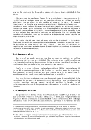 P l a n d e A c c e s i b i l i d a d “ A C C E P L A N ” L I B R O B L A N C O
112
sea por la existencia de desniveles, pasos estrechos o inaccesibilidad de los
aseos.
Al margen de los eslabones físicos de la accesibilidad, existen una serie de
condicionantes cruciales para que los desplazamientos se realicen de modo
adecuado. Uno de ellos, la información al usuario, es para el ferrocarril
interurbano en España una asignatura pendiente96. El diseño de las propias
estaciones, sobre todo en las grandes terminales, resulta ser un condicionante
importante para ciertos colectivos con discapacidades sensoriales (visuales y
auditivas) cuyo grado de orientación y dominio del espacio queda reducido, pues
no son válidos los habituales sistemas de referencia. En ese sentido, las
estaciones ferroviarias, como las portuarias y aeroportuarias, tienen todavía un
largo camino que recorrer.
Se puede concluir por tanto diciendo que, en la actualidad, el transporte
ferroviario de pasajeros, combinando la situación de estaciones y material móvil,
es accesible en una proporción muy escasa y que las perspectivas de
modificación muestran periodos largos de negociación internacional y aplicación
nacional e inversiones costosas.
9.1.8 Transporte aéreo
En general se suele suponer que los aeropuertos reúnen aceptables
condiciones interiores de accesibilidad. Sin embargo, si se establecen algunos
criterios relacionados con la autonomía de las personas con silla de ruedas, se
puede comprobar que todavía hay mucho camino por recorrer.
Según la encuesta realizada con la colaboración de AENA, contestada por 32
de los 42 aeropuertos existentes, 11 de ellos no cumplen todos los requisitos.
Extrapolando, se puede estimar que una tercera parte de las estaciones de
aviación españolas no alcanzan todavía el grado de practicables.
Hay que decir en cualquier caso, que las condiciones de accesibilidad de la
mayoría de los aeropuertos son relativamente favorables, como manifiestan los
propios usuarios, aunque siguen existiendo cuellos de botella en el
embarque/desembarque de los pasajeros en los aviones y, también, en el diseño
de éstos.
9.1.9 Transporte marítimo
Lo que se deduce de la pequeña muestra analizada en el trabajo de campo es
que no existen estaciones portuarias adaptadas, es decir, que cumplan todos los
requisitos de las normativas de accesibilidad en las edificaciones. Sin embargo
admitiendo como practicables las estaciones que permiten el movimiento de una
95 Una parte del material móvil de las compañías autonómicas y de FEVE puede, no obstante,
considerarse practicable, sobre todo los trenes comprados o reformados más recientemente. Este
es el caso de las unidades UT213 de los Ferrocarriles de la Generalitat de Cataluña o de las más
recientes unidades eléctricas de FEVE.
96 Sobre todo si se compara con la que ofrecen otras redes europeas, que informan incluso de los
teléfonos y manera de contactar con personas que ayudan a organizar los viajes de usuarios con
discapacidad o necesidades especiales
 