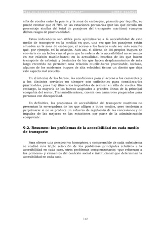 P l a n d e A c c e s i b i l i d a d “ A C C E P L A N ” L I B R O B L A N C O
113
silla de ruedas entre la puerta y la zona de embarque, pasando por taquilla, se
puede estimar que el 70% de las estaciones portuarias (por las que circula un
porcentaje similar del total de pasajeros del transporte marítimo) cumplen
dichos rasgos de practicabilidad.
Estos indicadores son útiles para aproximarse a la accesibilidad de este
medio de transporte en la medida en que, una vez que los pasajeros están
situados en la zona de embarque, el acceso a los barcos suele ser más sencillo
que, por ejemplo, en la aviación. Aún así, el diseño de los propios buques se
convierte en un factor crucial para que la cadena de la accesibilidad no se rompa
en ese eslabón muelle-barco; en la actualidad, muchos de los que hacen
transporte de cabotaje y bastantes de los que hacen desplazamientos de más
largo recorrido no permiten una relación muelle-barco practicable, incluso,
algunos de los modernos buques de alta velocidad tienen un diseño que deja
este aspecto mal resuelto.
En el interior de los barcos, las condiciones para el acceso a los camarotes y
a los distintos servicios no siempre son suficientes para considerarlos
practicables, pues hay itinerarios imposibles de realizar en silla de ruedas. Sin
embargo, la mayoría de los barcos asignados a grandes líneas de la principal
compañía del sector, Transmediterránea, cuenta con camarotes preparados para
personas con discapacidad.
En definitiva, los problemas de accesibilidad del transporte marítimo no
presentan la envergadura de los que afligen a otros medios, pero tenderán a
perpetuarse si no se produce un esfuerzo de regulación de las concesiones y de
impulso de las mejoras en las estaciones por parte de la administración
competente.
9.2. Resumen: los problemas de la accesibilidad en cada medio
de transporte
Para ofrecer una perspectiva homogénea y comprensible de cada subsistema
se realizó una triple selección de los problemas principales relativos a la
accesibilidad en cada caso, otros problemas complementarios –que refuerzan a
los primeros- y elementos del contexto social e institucional que determinan la
accesibilidad en cada caso.
 