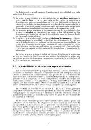 P l a n d e A c c e s i b i l i d a d “ A C C E P L A N ” L I B R O B L A N C O
115
Se distinguen tres grandes grupos de problemas de accesibilidad para cada
subsistema de transporte.
A) Un primer grupo vinculado a la accesibilidad de las paradas o estaciones o
todos aquello lugares en los que cada medio realiza la recepción y
desembarco de viajeros; accesibilidad en este caso únicamente en lo que se
refiere al hecho físico del desplazamiento entre la calle, la parada, estación o
terminal y el vehículo, desagregando por tanto a otra categoría un conjunto
de problemas de accesibilidad complementarios al desplazamiento en sí.
B) Un segundo grupo vinculado a las características de accesibilidad a los
propios vehículos de transporte; es decir, a las dificultades en los
desplazamientos desde las puertas de los vehículos hasta los lugares donde
los viajeros efectuarán el viaje.
C) Y un tercer grupo relacionado con las condiciones de transporte, es decir,
con la comodidad, la seguridad y la facilidad para la realización del viaje por
parte de todos los viajeros, incluidos los que cuentan con discapacidad o con
rasgos que demandan condiciones especiales. El viaje no sólo es un hecho
físico, sino que también esta rodeado de un contexto social y funcional sobre
el que hay que aplicar también criterios de accesibilidad o mecanismos de
adaptación.
En consecuencia, a la hora de definir estrategias de actuación y propuestas
se tuvo en cuenta que los elementos más visibles del diagnóstico tenían que
extenderse a otros contiguos para comprender globalmente la accesibilidad al
servicio o subsistema en cuestión.
9.3. La accesibilidad en el transporte según los usuarios
Los usuarios discapacitados y mayores han valorado según su experiencia y
conocimiento distintos elementos e infraestructuras del transporte público
urbano e interurbano. Concretamente han puntuado las condiciones de
accesibilidad de cada elemento entre 0 (accesibilidad pésima) y 10 (inmejorable),
pasando por el 5 (aceptable), así como su importancia subjetiva de acuerdo a la
misma escala, siendo 0 “poco importante, 10 “muy importante” y 5 “bastante
importante”. Los valores medios obtenidos se han representado por medio de
barras horizontales verdes, en el primer caso, y triángulos rojos en el segundo.
El resultado se muestra en el Gráfico 9.1. En él las barras permiten
comprobar rápidamente la situación percibida; la distancia existente entre el
triángulo (grado de importancia) y el extremo de la barra (situación actual) se
puede interpretar como un indicador comparativo del grado de insatisfacción de
los usuarios en cada caso.
Se debe tener en cuenta que se han representado valores medios, que no son
indicativos de la variedad de situaciones y necesidades de cada tipo de
discapacidad. Así, la valoración de las personas con deficiencias psíquicas o
hipoacusia queda siempre muy por encima de la media representada; excepto,
para estos últimos la relativa a la señalización y megafonía. Entre los
discapacitados físicos hay diferencias notables, siendo los usuarios de silla de
ruedas los que ofrecen valores menores: para éstos las valoraciones son siempre
inferiores a la media y la importancia casi siempre superior.
 