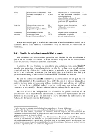P l a n d e A c c e s i b i l i d a d “ A C C E P L A N ” L I B R O B L A N C O
118
Taxis Número de taxis adaptados
y proporción respecto al
total.
350
(0,53%)
Distribución en el territorio de
los taxis adaptados. Provincias
que alcanzan una
disponibilidad mínima de taxis
adaptados y porcentaje de
población que representan.
21
(65%)
Aviación Número de aeropuertos
practicables y su
proporción respecto al total
28
(66%)
Proporción de viajeros que
utilizan los aeropuertos
practicables.
66%
Transporte
marítimo
Terminales portuarias
practicables y su
proporción sobre el total97.
15
(70%)
Proporción de viajeros que
utilizan las terminales
portuarias practicables.
70%
Estos indicadores por sí mismos no describen suficientemente el estado de la
cuestión. Hace falta además relacionarlos con un sistema de umbrales de
referencia.
9.4.1. Fijación de umbrales de accesibilidad primaria.
Los umbrales de accesibilidad primaria son valores de los indicadores a
partir de los cuales se alcanza un nivel mínimo aceptable de la accesibilidad
tanto en paradas/estaciones como en vehículos98.
A afectos de este trabajo, se considera una estación como practicable99
aquella que garantiza el desplazamiento en silla de ruedas entre los elementos
principales de la edificación, es decir, entre la entrada y las taquillas y entre
éstas y los andenes. Mientras que los vehículos practicables son los que
permiten el acceso y la localización de las sillas de ruedas en su interior.
El uso del término adaptado se reserva a las situaciones en las que no sólo
es posible realizar el desplazamiento físico entre la calle y el asiento asignado al
viajero, incluso para personas con silla de ruedas, sino que además se verifican
con criterios de accesibilidad todo el resto de condiciones que rodean al viaje,
como son la información y los servicios propios de cada medio de transporte.
De esa manera, la “adaptación” es realmente un grado superior al de
“practicable” en la accesibilidad del sistema. La calidad de “practicable” es una
condición necesaria pero no suficiente para alcanzar la calificación de
“adaptado” de un subsistema de transporte.
97 Sobre las que forman parte de la Red de Puertos de Interés General del Estado.
98 Esta doble fijación se corresponde con la metodología de descripción de problemas y objetivos
utilizada en este trabajo, quedando sin referencia todo el conjunto de condicionantes del
transporte cuya multiplicidad de formulaciones hacen inviable la selección de un solo umbral
capaz de determinar la situación global.
99 Obviamente, se podrían haber elegido otras determinaciones del carácter practicable de un
espacio o un vehículo, por ejemplo, las que garantizaran la accesibilidad para personas con
discapacidades sensoriales, pero la aquí propuesta tiene la ventaja de permitir aproximarse a las
tendencias en curso, sin que la complejidad de los obstáculos impida disponer de un instrumento
de medida capaz de ayudar a la evaluación del proceso.
 