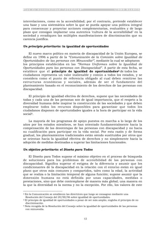 P l a n d e A c c e s i b i l i d a d “ A C C E P L A N ” L I B R O B L A N C O
12
interrelaciones, como es la accesibilidad; por el contrario, pretende establecer
una base y una sistemática sobre la que se pueda apoyar una política integral
para consensuar y proyectar acciones complementarias, evaluables y de largo
plazo que consigan implantar una autentica ‘cultura de la accesibilidad’ en la
sociedad y erradiquen las múltiples manifestaciones de discriminación que su
carencia justifica.
Un principio prioritario: la igualdad de oportunidades
El nuevo marco político en materia de discapacidad de la Unión Europea, se
define en 1996 a partir de la “Comunicación de la Comisión sobre Igualdad de
Oportunidades de las personas con Minusvalía2”, mediante la cual se adoptaron
los principios establecidos en las “Normas Uniformes sobre la Igualdad de
Oportunidades para las personas con Discapacidad”. A partir de esta fecha, se
establece que el principio de igualdad de oportunidades3 de todos los
ciudadanos representa un valor inalienable y común a todos los estados, y se
considera como el punto de referencia obligado al cual deben remitirse las
estructuras económicas y sociales, además de ser el fundamento del
planteamiento basado en el reconocimiento de los derechos de las personas con
discapacidad.
El principio de igualdad efectiva de derechos, supone que las necesidades de
todas y cada una de las personas son de igual importancia, que el respeto a la
diversidad humana debe inspirar la construcción de las sociedades y que deben
emplearse todos los recursos disponibles para garantizar que todos los
ciudadanos disponen de oportunidades iguales a la hora de participar en la vida
social4.
La mayoría de los programas de apoyo puestos en marcha a lo largo de los
años por los estados miembros, se han orientado fundamentalmente hacia la
compensación de las desventajas de las personas con discapacidad y no hacia
su cualificación para participar en la vida social. Por esta razón y de forma
gradual, los planteamientos tradicionales están siendo sustituidos por otros que
se orientan hacia la igualdad efectiva de derechos y no simplemente hacia la
adopción de medidas destinadas a superar las limitaciones funcionales.
Un objetivo prioritario: el Diseño para Todos
El Diseño para Todos supone el máximo objetivo en el proceso de búsqueda
de soluciones para los problemas de accesibilidad de las personas con
discapacidad. Significa superar el estigma de la diferencia y asumir que los
condicionantes de la discapacidad en la relación con el entorno están en igual
plano que otros más comunes y compartidos, tales como la edad, la actividad
que se realiza o la limitación temporal de alguna función; supone asumir que la
dimensión humana no está definida por unas capacidades, medidas o
prestaciones, sino que debe contemplarse de manera más global; una manera en
la que la diversidad es la norma y no la excepción. Por ello, los valores de este
2 En la Comunicación se establecen las directrices que luego se consagran mediante una
Resolución del Consejo del 20/XII/96 sobre igualdad de oportunidades.
3 El principio de igualdad de oportunidades a pesar de ser más amplio, engloba el principio de no
discriminación.
4 Nota recogida de la Resolución del Consejo sobre la igualdad de oportunidades de las personas
con minusvalía.
 