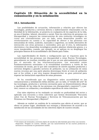 P l a n d e A c c e s i b i l i d a d “ A C C E P L A N ” L I B R O B L A N C O
121
Capítulo 10: Situación de la accesibilidad en la
comunicación y en la señalización
10.1. Introducción
Las posibilidades de actuación, información y relación que ofrecen las
tecnologías, productos y servicios directa o indirectamente relacionados con la
Sociedad de la Información, se proyecta en cualquiera de los aspectos de la vida,
ya sea el familiar, laboral, educativo o social. Para los colectivos de personas con
discapacidad y mayores las consecuencias de esta evolución tecnológica en
curso son contradictorias: por un lado, estos desarrollos pueden ser
revolucionarios en cuanto a su capacidad de ofrecer a las personas con
minusvalías de visión, audición, manuales o cognitivas, un medio alternativo de
interacción con otras personas y contenidos; pero por el otro, la información
electrónica y los desarrollos tecnológicos pueden plantear obstáculos graves, y a
veces insuperables, cuando, por ejemplo, no se aplican en su despliegue los
principios básicos de la accesibilidad o del Diseño para Todos.
Las especificidades de diseño y configuración que se requieren para la
accesibilidad de las personas con discapacidad a estas Nuevas Tecnologías,
generalmente no resultan rentables por lo que no son adecuadamente provistas
por el mercado de las telecomunicaciones. Los mercados están
fundamentalmente orientados a la rentabilidad económica a través de las
economías de escala, por lo que sólo consideran de interés aquellos productos y
servicios dirigidos a grandes sectores de población. La no utilización de estos
nuevos recursos por una parte plantea desventajas frente al resto de población
que sí los utiliza, y por otra supone desaprovechar su gran potencial para
superar las limitaciones específicas de estas personas.
Se ha considerado que un diagnóstico sobre accesibilidad en las
comunicaciones y señalización debía abordar, por un lado, el “estado del arte” de
las tecnologías, productos y servicios necesarios para un desenvolvimiento eficaz
y equilibrado de las vidas de las personas con discapacidad y mayores102, y por
otro, conocer su utilización y necesidades específicas de estos colectivos.
Con tales objetivos se ha realizado un estudio en profundidad del sector y
aplicado una encuesta a estos colectivos que hemos denominado “Encuesta
sobre Uso de Nuevas Tecnologías y Servicios de Telecomunicación por las
Personas con Discapacidad y Mayores”.
Además se realizó un análisis de la normativa que afecta al sector, que se
ofrece en primer lugar, abordando sus ventajas y limitaciones de acuerdo a la
satisfacción de las necesidades de los colectivos objeto de nuestro estudio.
102 El número de terminales y servicios objeto de estudio ha sido limitado para evitar una excesiva
dispersión. Téngase en cuenta, además, que las características de los nuevos productos y
servicios se encuentran en permanente cambio.
 