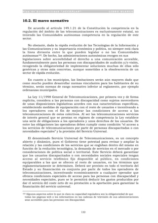 P l a n d e A c c e s i b i l i d a d “ A C C E P L A N ” L I B R O B L A N C O
122
10.2. El marco normativo
De acuerdo al artículo 149.1.21 de la Constitución la competencia en la
regulación del ámbito de las telecomunicaciones es exclusivamente estatal, no
teniendo las Comunidades autónomas competencia en la regulación de este
sector.
No obstante, dada la rápida evolución de las Tecnologías de la Información y
las Comunicaciones y su importancia económica y política, no siempre está clara
la línea divisoria entre lo que pueden legislar o no las Comunidades
autónomas103. De hecho, las administraciones autonómicas recogen en sus
legislaciones sobre accesibilidad el derecho a una comunicación accesible,
fundamentalmente para las personas con discapacidades de audición y/o visión,
recogiendo la obligatoriedad de implementar soluciones muchas de ellas sólo
genéricas y otras más concretas, aunque sometidas a la obsolescencia de un
sector de rápida evolución.
En cuanto a los municipios, las limitaciones serán aún mayores dado que
como mucho pueden desarrollar normas vinculantes para los habitantes de su
término, serán normas de rango normativo inferior al reglamento, por ejemplo
ordenanzas municipales.
La Ley 11/1998 General de Telecomunicaciones, por primera vez y de forma
explícita, considera a las personas con discapacidad como sujetos merecedores
de unas disposiciones legislativas acordes con sus características específicas,
estableciendo medidas de equiparación con el resto de usuarios e incentivando a
los operadores con el fin de mejorar las condiciones de acceso a las
telecomunicaciones de estos colectivos. Al ser las telecomunicaciones servicios
de interés general que se prestan en régimen de competencia la Ley establece
una serie de obligaciones a los operadores y unos derechos de los usuarios. De
entre las obligaciones las operadoras deben cumplir como condición “el acceso a
los servicios de telecomunicaciones por parte de personas discapacitadas o con
necesidades especiales” y la provisión del Servicio Universal.
El denominado Servicio Universal de Telecomunicaciones, es un concepto
abierto y dinámico, pues el Gobierno tiene potestad para revisar y ampliar la
relación y las condiciones de los servicios que se engloban dentro del mismo en
función de la evolución tecnológica, la demanda de servicios en el mercado o por
consideraciones de política social o territorial. Este Servicio deberá garantizar
que los usuarios discapacitados o con necesidades sociales especiales tengan
acceso al servicio telefónico fijo disponible al público, en condiciones
equiparables a las que se ofrecen al resto de usuarios, en los términos que
reglamentariamente se determinen. Deberá ser provisto en todo el territorio del
Estado y su financiación es conjunta por parte de todos los operadores de
telecomunicaciones, incentivando económicamente a cualquier operador que
ofrezca condiciones especiales de acceso para las personas con discapacidad y
necesidades especiales, pues se le permitirá deducir los gastos producidos por
dar el servicio del coste neto de su prestación a la aportación para garantizar la
financiación del servicio universal.
103 Algunos aspectos sobre lo que es clara su capacidad reguladora son la obligatoriedad de que
todas las páginas web o los informativos en las cadenas de televisión de sus administraciones
sean accesibles para las personas con discapacidad.
 