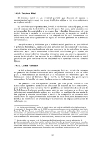 P l a n d e A c c e s i b i l i d a d “ A C C E P L A N ” L I B R O B L A N C O
124
10.3.2. Telefonía Móvil
El teléfono móvil es un terminal portátil que dispone de acceso y
comunicación bidireccional con la red telefónica pública y con otras estaciones
de telefonía móvil104.
Su característica de portabilidad, debido a su reducido tamaño y peso, hacen
que el terminal sea fácil de llevar y estorbe poco. Por tanto, para usuarios con
determinadas discapacidades a las cuales las reducidas dimensiones de sus
teclas, botones o pantalla no represente un obstáculo, les supone un canal de
comunicación permanentemente a su disposición lo cual incrementa su
autonomía y les facilita prescindir de ayuda de terceras personas en numerosas
circunstancias.
Las aplicaciones y facilidades que la telefonía móvil, gracias a su portabilidad
y potencial tecnológico, aporta para las personas con discapacidad y mayores,
son utilizadas sin modificaciones sólo por una parte de los miembros de estos
colectivos. Otra parte encontrará numerosas dificultades para operar los
controles y comprender los comandos necesarios para una correcta operación y
uso de los terminales. Las barreras de accesibilidad al terminal de teléfono móvil
guardan una gran similitud con las expuestas en el apartado sobre la Telefonía
Básica
10.3.3. La Red / Internet
La Red, o lo que familiarmente conocemos por Internet, permite la conexión
de personas localizadas en cualquier parte del planeta mediante el uso de redes
para la transferencia de contenidos y la utilización de diferentes tipos de
terminales como el teléfono fijo o móvil, la televisión, los palm-tops u
ordenadores de bolsillo, etc., pero fundamentalmente del ordenador.
Las personas con discapacidad pueden, por una parte, minimizar sus
limitaciones operativas mediante la utilización de muchos de estos servicios105,
pero también pueden encontrar nuevos problemas de accesibilidad en el uso de
la Red, los que les impide acceder a gran parte de sus contenidos y servicios. Las
soluciones de accesibilidad a aplicar son sencillas, no modifican la apariencia de
las páginas y además contribuyen a facilitar la navegación de usuarios con
ordenadores de bajas prestaciones, monitores de poca resolución, módems cuya
lentitud de conexión se ve favorecida por la existencia de páginas alternativas de
sólo texto, etc.
104 Las limitaciones de coste y ancho de banda hacen que en la actualidad la velocidad máxima de
transmisión de datos con GSM sea de 9.600 bps, aunque próximamente se podrá elevar este límite
hasta los 50 Kbps lo que permitirá la transmisión de voz, datos y multimedia. Esto permitirá
incrementar las aplicaciones de los terminales, su potencia y versatilidad, todo lo cual redundará
en una mayor disponibilidad de herramientas de transmisión de contenidos y en unas aplicaciones
que incrementen las posibilidades de estos colectivos y minimicen los factores antes mencionados.
105 Los servicios con soporte en la Red alcanzan ámbitos tan diversos como la adquisición de
productos destinados a la alimentación o al uso doméstico, las gestiones bancarias de consulta,
las operaciones de compraventa de productos financieros, transferencias, pagos, gestiones con las
diferentes Administraciones Públicas, compra de libros y discos, lectura de los principales
periódicos, consultas a bases de datos, formación, ocio, teletrabajo, videoconferencia, etc.
 