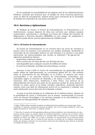 P l a n d e A c c e s i b i l i d a d “ A C C E P L A N ” L I B R O B L A N C O
125
Se ha analizado la accesibilidad de las páginas web de las Administraciones
Públicas, teniendo que destacar que, al margen de otras carencias genéricas,
como su falta de actualización, todavía tienen poca conciencia de la necesidad
de diseñar los contenidos de una forma accesible106.
10.4. Servicios y Aplicaciones
El Teléfono de Textos, el Centro de Intermediación, la Teleasistencia y la
Subtitulación, aunque algunos de ellos son servicios que utilizan equipos
tradicionales, representan y sintetizan los frutos del trabajo del Instituto de
Migraciones y Servicios Sociales, IMSERSO, en este campo. Su ampliación y
evolución puede ofrecer nuevas aplicaciones de utilidad social.
10.4.1. El Centro de Intermediación
El Centro de Intermediación es un servicio hace las veces de interface o
puente entre los oyentes y las personas con sordera profunda, facilitando la
conversión de los contenidos sonoros en otro formato a su alcance y así poder
aprovechar las potencialidades que brinda la telefonía107. Se rige por los
siguientes parámetros básicos:
- proporciona cobertura estatal
- ofrece servicio las 24 horas del día, los 365 días del año
- está disponible para cualquier usuario de teléfono de textos
- el coste de la llamada, incluidas las interurbanas, es local
Durante el año 2.000 el Centro de Intermediación ha gestionado más de
medio millón de experimentando un crecimiento global del 3%. Del análisis
sobre la procedencia de las llamadas en el Centro, se observa que estas
corresponden a un reducido número de Comunidades autónomas, que
ordenadas según el volumen de llamadas y de mayor a menor son: Madrid,
Cataluña, País Valenciano, Andalucía y País Vasco. Los motivos de la
infrautilización del Centro por parte de las personas sordas de otras partes del
Estado no están claros al no haber estudios específicos, pudiendo aducirse
razones como una falta de información acerca de su existencia y utilidad, una
mala información acerca del coste de la llamada o ambas.
Al estar el servicio basado en la utilización de la telefonía básica, dispone de
la posibilidad de crecer y evolucionar con la misma, constituyendo un puente
entre las Nuevas Tecnologías y los servicios basados en la red telefónica y los
usuarios con discapacidades de audición y habla.
106 Egea (1998) analiza veintiséis servidores de Administraciones públicas de nuestro país. Como
resultado, se aprecian numerosas barreras de diseño, que con la simple medida de crear una
página alternativa de "solo texto", se habrían evitado.
107 Para ello, el usuario con discapacidad auditiva que desea establecer una comunicación con una
persona oyente marca un número desde su terminal específico y conecta con el Centro. Allí el
intérprete u operador recibe la llamada en su terminal bajo el formato que el usuario ha elegido
(teléfono de textos, fax, SMS, etc.) y pasa a establecer la comunicación con la persona oyente
objetivo de la llamada. Así y a través de este servicio, el usuario de un teléfono convencional
puede, por ejemplo, conversar con una persona sorda que esté utilizando para efectuar la llamada
un teléfono de textos o un fax.
 