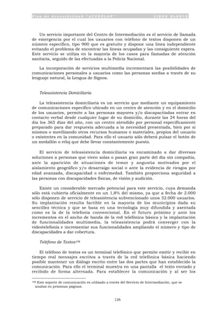 P l a n d e A c c e s i b i l i d a d “ A C C E P L A N ” L I B R O B L A N C O
126
Un servicio importante del Centro de Intermediación es el servicio de llamada
de emergencia por el cual los usuarios con teléfono de textos disponen de un
número específico, tipo 900 que es gratuito y dispone una línea independiente
evitando el problema de encontrar las líneas ocupadas y las consiguiente espera.
Este servicio se utiliza en la mayoría de los casos para llamadas de atención
sanitaria, seguido de las efectuadas a la Policía Nacional.
La incorporación de servicios multimedia incrementará las posibilidades de
comunicaciones personales a usuarios como las personas sordas a través de su
lenguaje natural, la Lengua de Signos.
Teleasistencia Domiciliaria
La teleasistencia domiciliaria es un servicio que mediante un equipamiento
de comunicaciones específico ubicado en un centro de atención y en el domicilio
de los usuarios, permite a las personas mayores y/o discapacitadas entrar en
contacto verbal desde cualquier lugar de su domicilio, durante las 24 horas del
día los 365 días del año, con un centro atendido por personal específicamente
preparado para dar respuesta adecuada a la necesidad presentada, bien por sí
mismos o movilizando otros recursos humanos o materiales, propios del usuario
o existentes en la comunidad. Para ello el usuario sólo deberá pulsar el botón de
un medallón o reloj que debe llevar constantemente puesto.
El servicio de teleasistencia domiciliaria va encaminado a dar diversas
soluciones a personas que viven solas o pasan gran parte del día sin compañía,
ante la aparición de situaciones de temor y angustia motivados por el
aislamiento geográfico y/o desarraigo social o ante la evidencia de riesgos por
edad avanzada, discapacidad o enfermedad. También proporciona seguridad a
las personas con discapacidades físicas, de visión y audición.
Existe un considerable mercado potencial para este servicio, cuya demanda
sólo está cubierta oficialmente en un 1,8% del mismo, ya que a fecha de 2.000
sólo disponen de servicio de teleasistencia subvencionado unos 32.000 usuarios.
Su implantación resulta factible en la mayoría de los municipios dada su
sencillez técnica y que se basa en una tecnología muy difundida y asentada
como es la de la telefonía convencional. En el futuro próximo y ante los
incrementos en el ancho de banda de la red telefónica básica y la implantación
de funcionalidades multimedia, la teleasistencia podrá converger con la
videotelefonía e incrementar sus funcionalidades ampliando el número y tipo de
discapacidades a dar cobertura.
Teléfono de Textos108
El teléfono de textos es un terminal telefónico que permite emitir y recibir en
tiempo real mensajes escritos a través de la red telefónica básica haciendo
posible mantener un diálogo escrito entre las dos partes que han establecido la
comunicación. Para ello el terminal muestra en una pantalla el texto enviado y
recibido de forma alternada. Para establecer la comunicación y al ser los
108 Este soporte de comunicación es utilizado a través del Servicio de Intermediación, que se
analiza en próximas páginas.
 