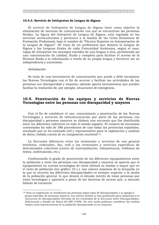 P l a n d e A c c e s i b i l i d a d “ A C C E P L A N ” L I B R O B L A N C O
128
10.4.3. Servicio de Intérpretes de Lengua de Signos
El servicio de Intérpretes de Lengua de Signos tiene como objetivo la
eliminación de barreras de comunicación con que se encuentran las personas
Sordas. La figura del Intérprete de Lengua de Signos, está regulada en los
servicios socioculturales y pertenece a la familia de los ciclos formativos de
Formación Profesional, bajo el nombre de “Técnico Superior en Interpretación de
la Lengua de Signos”. Se trata de un profesional que domina la Lengua de
Signos y las Lenguas Orales de cada Comunidad Autónoma, según el caso,
capaz de interpretar los mensajes emitidos de una lengua a otra, permitiendo así
una comunicación de calidad, fluida y completa para facilitar el acceso de la
Persona Sorda a la información a través de su propia lengua y favorecer así su
independencia y autonomía.
Señalización
Se trata de una herramienta de comunicación que puede y debe incorporar
las Nuevas Tecnologías con el fin de acercar y facilitar las actividades de las
personas con discapacidad y mayores; además aporta herramientas que pueden
facilitar la resolución de, por ejemplo, situaciones de emergencia.
10.5. Penetración de los equipos y servicios de Nuevas
Tecnologías entre las personas con discapacidad y mayores
Con el fin de establecer el uso, conocimiento y penetración de las Nuevas
Tecnologías y servicios de telecomunicación por parte de las personas con
discapacidad y personas mayores se elaboró una encuesta que fue distribuida
entre los diferentes colectivos en todo el estado español. El número de encuestas
contestadas ha sido de 386 procedentes de casi todas las provincias españolas,
resultado que se ha estimado útil y representativo para la explotación y análisis
de datos, habida cuenta de su composición muestral110.
La Encuesta diferencia entre los terminales y servicios de uso general
(telefonía, ordenador, fax, red) y los terminales y servicios específicos de
determinados colectivos (centro de intermediación, teleasistencia, teléfonos de
textos, subtitulación, etc.).
Confrontando el grado de penetración de los diferentes equipamientos entre
la población y entre las personas con discapacidad y mayores se aprecia que el
equipamiento en nuevas tecnologías de estos últimos es similar o mayor que en
el resto de población (ver gráfico 10.1.). Los valores máximos de la horquilla en
la que se mueven las diferentes discapacidades es siempre superior a la media
de la población general, lo que denota el elevado interés de estas personas por
estas tecnologías y aparatos a pesar de las barreras de acceso que, a menudo
habrán de encontrar.
110 Para su explotación se clasificaron las personas según tipos de discapacidades y se agregó el
grupo específico de personas mayores. Los valores medios se han ponderado para adaptarlos a la
estructura de discapacidades derivada de los resultados de la Encuesta sobre Discapacidades,
Deficiencias y Estado de Salud del INE (1999). De este modo podemos considerar las medias
totales como representativas de la población discapacitada en su conjunto.
 