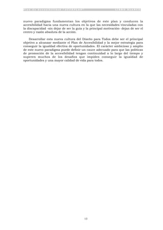 P l a n d e A c c e s i b i l i d a d “ A C C E P L A N ” L I B R O B L A N C O
13
nuevo paradigma fundamentan los objetivos de este plan y conducen la
accesibilidad hacia una nueva cultura en la que las necesidades vinculadas con
la discapacidad -sin dejar de ser la guía y la principal motivación- dejan de ser el
centro y razón absoluta de la acción.
Desarrollar esta nueva cultura del Diseño para Todos debe ser el principal
objetivo a alcanzar mediante el Plan de Accesibilidad y la mejor estrategia para
conseguir la igualdad efectiva de oportunidades. El carácter ambicioso y amplio
de este nuevo paradigma puede definir un cauce adecuado para que las políticas
de promoción de la accesibilidad tengan continuidad a lo largo del tiempo y
superen muchos de los desafíos que impiden conseguir la igualdad de
oportunidades y una mayor calidad de vida para todos.
 