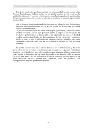 P l a n d e A c c e s i b i l i d a d “ A C C E P L A N ” L I B R O B L A N C O
130
Los datos confirman que las personas con discapacidad no son ajenas a las
Nuevas Tecnologías. Utilizan éstas en un grado similar al del resto de la
población, dándose el caso de colectivos que manifiestan grados de penetración
de las mismas netamente superiores a los de la media de la población general, lo
que justifica:
• Una progresiva implantación del diseño universal o Diseño para Todos como
forma de producción optima en un sector donde las economías de escala
resultan fundamentales.
• La posible consideración de estas tecnologías, productos y servicios como
ayudas técnicas, por lo que podrían pasar a engrosar la categoría de
productos potencialmente financiables. Lo adecuado de esta posibilidad
vendría también justificado por los resultados de las encuestas realizadas,
donde se observa que la utilización de esos recursos tecnológicos está muy
vinculada en ciertos casos con las necesidades de calidad de vida de estas
personas.
Se puede concluir que en la nueva Sociedad de la Información y desde la
perspectiva de las personas con discapacidad y mayores, se pueden vislumbrar
avances espectaculares. Las telecomunicaciones imponen plazos temporales
muy breves y dinámicas de mercado innovadoras de las que sólo un apoyo
decidido por parte de las diferentes Administraciones, particularmente la
Administración Estatal, evitará que colectivos como las personas con
discapacidad o mayores queden marginadas.
 