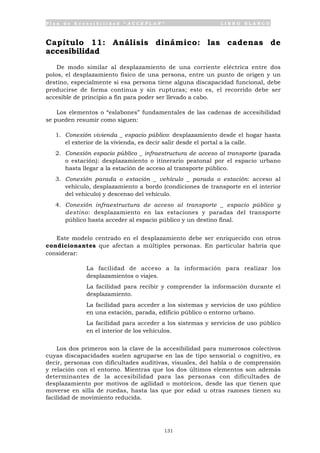 P l a n d e A c c e s i b i l i d a d “ A C C E P L A N ” L I B R O B L A N C O
131
Capítulo 11: Análisis dinámico: las cadenas de
accesibilidad
De modo similar al desplazamiento de una corriente eléctrica entre dos
polos, el desplazamiento físico de una persona, entre un punto de origen y un
destino, especialmente si esa persona tiene alguna discapacidad funcional, debe
producirse de forma continua y sin rupturas; esto es, el recorrido debe ser
accesible de principio a fin para poder ser llevado a cabo.
Los elementos o “eslabones” fundamentales de las cadenas de accesibilidad
se pueden resumir como siguen:
1. Conexión vivienda _ espacio público: desplazamiento desde el hogar hasta
el exterior de la vivienda, es decir salir desde el portal a la calle.
2. Conexión espacio público _ infraestructura de acceso al transporte (parada
o estación): desplazamiento o itinerario peatonal por el espacio urbano
hasta llegar a la estación de acceso al transporte público.
3. Conexión parada o estación _ vehículo _ parada o estación: acceso al
vehículo, desplazamiento a bordo (condiciones de transporte en el interior
del vehículo) y descenso del vehículo.
4. Conexión infraestructura de acceso al transporte _ espacio público y
destino: desplazamiento en las estaciones y paradas del transporte
público hasta acceder al espacio público y un destino final.
Este modelo centrado en el desplazamiento debe ser enriquecido con otros
condicionantes que afectan a múltiples personas. En particular habría que
considerar:
• La facilidad de acceso a la información para realizar los
desplazamientos o viajes.
• La facilidad para recibir y comprender la información durante el
desplazamiento.
• La facilidad para acceder a los sistemas y servicios de uso público
en una estación, parada, edificio público o entorno urbano.
• La facilidad para acceder a los sistemas y servicios de uso público
en el interior de los vehículos.
Los dos primeros son la clave de la accesibilidad para numerosos colectivos
cuyas discapacidades suelen agruparse en las de tipo sensorial o cognitivo, es
decir, personas con dificultades auditivas, visuales, del habla o de comprensión
y relación con el entorno. Mientras que los dos últimos elementos son además
determinantes de la accesibilidad para las personas con dificultades de
desplazamiento por motivos de agilidad o motóricos, desde las que tienen que
moverse en silla de ruedas, hasta las que por edad u otras razones tienen su
facilidad de movimiento reducida.
 