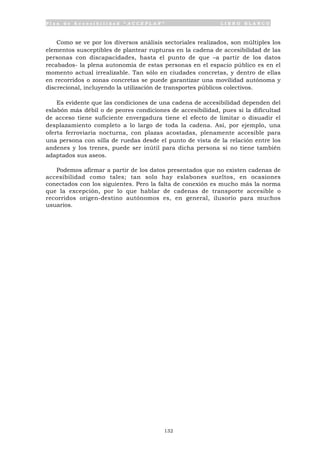 P l a n d e A c c e s i b i l i d a d “ A C C E P L A N ” L I B R O B L A N C O
132
Como se ve por los diversos análisis sectoriales realizados, son múltiples los
elementos susceptibles de plantear rupturas en la cadena de accesibilidad de las
personas con discapacidades, hasta el punto de que –a partir de los datos
recabados- la plena autonomía de estas personas en el espacio público es en el
momento actual irrealizable. Tan sólo en ciudades concretas, y dentro de ellas
en recorridos o zonas concretas se puede garantizar una movilidad autónoma y
discrecional, incluyendo la utilización de transportes públicos colectivos.
Es evidente que las condiciones de una cadena de accesibilidad dependen del
eslabón más débil o de peores condiciones de accesibilidad, pues si la dificultad
de acceso tiene suficiente envergadura tiene el efecto de limitar o disuadir el
desplazamiento completo a lo largo de toda la cadena. Así, por ejemplo, una
oferta ferroviaria nocturna, con plazas acostadas, plenamente accesible para
una persona con silla de ruedas desde el punto de vista de la relación entre los
andenes y los trenes, puede ser inútil para dicha persona si no tiene también
adaptados sus aseos.
Podemos afirmar a partir de los datos presentados que no existen cadenas de
accesibilidad como tales; tan solo hay eslabones sueltos, en ocasiones
conectados con los siguientes. Pero la falta de conexión es mucho más la norma
que la excepción, por lo que hablar de cadenas de transporte accesible o
recorridos origen-destino autónomos es, en general, ilusorio para muchos
usuarios.
 
