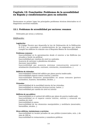 P l a n d e A c c e s i b i l i d a d “ A C C E P L A N ” L I B R O B L A N C O
133
Capítulo 12: Conclusión: Problemas de la accesibilidad
en España y condicionantes para su solución
Destacamos en primer lugar los principales problemas técnicos detectados en el
diagnóstico sectorial realizado.
12.1. Problemas de accesibilidad por sectores: resumen
Ordenados por áreas y subáreas.
Edificación:
Legislación:
• El Código Técnico que desarrolla la Ley de Ordenación de la Edificación
(L.O.E.), no contempla el establecimiento de las exigencias que deben
cumplir los edificios en relación con el Requisito Básico de Accesibilidad.
Problemas comunes:
• Inaccesibilidad en la aproximación desde el exterior a los Edificios (no
situados a borde vía pública)
• Inaccesibilidad por cambios de nivel en umbrales
• Ausencia de ascensor o plataforma elevadora
• Ascensor inaccesibles
• Inaccesibilidad por ausencia sistemas comunicación sensorial o
señalización (iluminación, contraste, orientación, encaminadura...)
Edificios de viviendas:
• Inaccesibilidad Umbral del edificio por plano puerta inadecuado.
• Inaccesibilidad espacio común interior y exterior
• Inaccesibilidad elementos manipulables en zonas comunes (portero
automático, buzones, barandillas, zócalos...)
Viviendas:
• Inaccesibilidad de la movilidad interior de las viviendas.
• Inaccesibilidad en estancias técnicas (cocina, baños...)
• Inaccesibilidad por cambio de nivel en interior
Edificios de uso público:
• Inaccesibilidad en el umbral del edificio por plano de puerta inadecuado
• Inaccesibilidad en el espacio común interior, exterior y estancial sin
cambios de nivel
• Inaccesibilidad en aseos
• Inaccesibilidad de los elementos manipulables y mobiliario (mostrador,
barandillas, zócalos...)
Otros edificios, instalaciones y servicios:
• Inaccesibilidad en locales privados de uso público (comerciales, ocio...) de
más de 400 m_
• Inaccesibilidad en restaurantes y comedores públicos
 