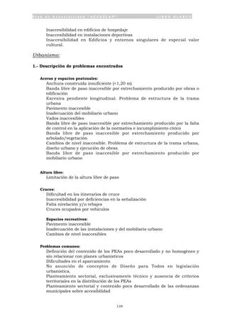 P l a n d e A c c e s i b i l i d a d “ A C C E P L A N ” L I B R O B L A N C O
134
• Inaccesibilidad en edificios de hospedaje
• Inaccesibilidad en instalaciones deportivas
• Inaccesibilidad en Edificios y entornos singulares de especial valor
cultural.
Urbanismo:
1.- Descripción de problemas encontrados
Aceras y espacios peatonales:
• Anchura construida insuficiente (<1,20 m)
• Banda libre de paso inaccesible por estrechamiento producido por obras o
edificación
• Excesiva pendiente longitudinal. Problema de estructura de la trama
urbana
• Pavimento inaccesible
• Inadecuación del mobiliario urbano
• Vados inaccesibles
• Banda libre de paso inaccesible por estrechamiento producido por la falta
de control en la aplicación de la normativa e incumplimiento cívico
• Banda libre de paso inaccesible por estrechamiento producido por
arbolado/vegetación
• Cambios de nivel inaccesible. Problema de estructura de la trama urbana,
diseño urbano y ejecución de obras
• Banda libre de paso inaccesible por estrechamiento producido por
mobiliario urbano
Altura libre:
• Limitación de la altura libre de paso
Cruces:
• Dificultad en los itinerarios de cruce
• Inaccesibilidad por deficiencias en la señalización
• Falta nivelación y/o rebajes
• Cruces ocupados por vehículos
• Espacios recreativos:
• Pavimento inaccesible
• Inadecuación de las instalaciones y del mobiliario urbano
• Cambios de nivel inaccesibles
Problemas comunes:
• Definición del contenido de los PEAs poco desarrollado y no homogéneo y
sin relacionar con planes urbanísticos
• Dificultades en el aparcamiento
• No asunción de conceptos de Diseño para Todos en legislación
urbanística.
• Planteamiento sectorial, exclusivamente técnico y ausencia de criterios
territoriales en la distribución de los PEAs
• Planteamiento sectorial y contenido poco desarrollado de las ordenanzas
municipales sobre accesibilidad
 