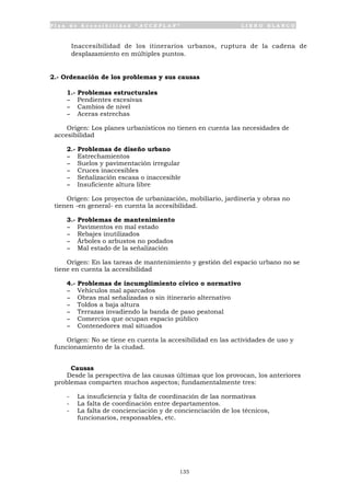 P l a n d e A c c e s i b i l i d a d “ A C C E P L A N ” L I B R O B L A N C O
135
• Inaccesibilidad de los itinerarios urbanos, ruptura de la cadena de
desplazamiento en múltiples puntos.
2.- Ordenación de los problemas y sus causas
1.- Problemas estructurales
- Pendientes excesivas
- Cambios de nivel
- Aceras estrechas
Origen: Los planes urbanísticos no tienen en cuenta las necesidades de
accesibilidad
2.- Problemas de diseño urbano
- Estrechamientos
- Suelos y pavimentación irregular
- Cruces inaccesibles
- Señalización escasa o inaccesible
- Insuficiente altura libre
Origen: Los proyectos de urbanización, mobiliario, jardinería y obras no
tienen -en general- en cuenta la accesibilidad.
3.- Problemas de mantenimiento
- Pavimentos en mal estado
- Rebajes inutilizados
- Árboles o arbustos no podados
- Mal estado de la señalización
Origen: En las tareas de mantenimiento y gestión del espacio urbano no se
tiene en cuenta la accesibilidad
4.- Problemas de incumplimiento cívico o normativo
- Vehículos mal aparcados
- Obras mal señalizadas o sin itinerario alternativo
- Toldos a baja altura
- Terrazas invadiendo la banda de paso peatonal
- Comercios que ocupan espacio público
- Contenedores mal situados
Origen: No se tiene en cuenta la accesibilidad en las actividades de uso y
funcionamiento de la ciudad.
Causas
Desde la perspectiva de las causas últimas que los provocan, los anteriores
problemas comparten muchos aspectos; fundamentalmente tres:
- La insuficiencia y falta de coordinación de las normativas
- La falta de coordinación entre departamentos.
- La falta de concienciación y de concienciación de los técnicos,
funcionarios, responsables, etc.
 