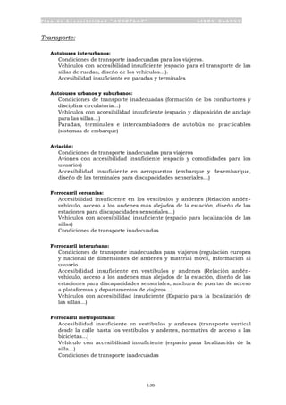 P l a n d e A c c e s i b i l i d a d “ A C C E P L A N ” L I B R O B L A N C O
136
Transporte:
Autobuses interurbanos:
• Condiciones de transporte inadecuadas para los viajeros.
• Vehículos con accesibilidad insuficiente (espacio para el transporte de las
sillas de ruedas, diseño de los vehículos…).
• Accesibilidad insuficiente en paradas y terminales
Autobuses urbanos y suburbanos:
• Condiciones de transporte inadecuadas (formación de los conductores y
disciplina circulatoria…)
• Vehículos con accesibilidad insuficiente (espacio y disposición de anclaje
para las sillas…)
• Paradas, terminales e intercambiadores de autobús no practicables
(sistemas de embarque)
Aviación:
• Condiciones de transporte inadecuadas para viajeros
• Aviones con accesibilidad insuficiente (espacio y comodidades para los
usuarios)
• Accesibilidad insuficiente en aeropuertos (embarque y desembarque,
diseño de las terminales para discapacidades sensoriales…)
Ferrocarril cercanías:
• Accesibilidad insuficiente en los vestíbulos y andenes (Relación andén-
vehículo, acceso a los andenes más alejados de la estación, diseño de las
estaciones para discapacidades sensoriales…)
• Vehículos con accesibilidad insuficiente (espacio para localización de las
sillas)
• Condiciones de transporte inadecuadas
Ferrocarril interurbano:
• Condiciones de transporte inadecuadas para viajeros (regulación europea
y nacional de dimensiones de andenes y material móvil, información al
usuario…
• Accesibilidad insuficiente en vestíbulos y andenes (Relación andén-
vehículo, acceso a los andenes más alejados de la estación, diseño de las
estaciones para discapacidades sensoriales, anchura de puertas de acceso
a plataformas y departamentos de viajeros…)
• Vehículos con accesibilidad insuficiente (Espacio para la localización de
las sillas…)
Ferrocarril metropolitano:
• Accesibilidad insuficiente en vestíbulos y andenes (transporte vertical
desde la calle hasta los vestíbulos y andenes, normativa de acceso a las
bicicletas…)
• Vehículo con accesibilidad insuficiente (espacio para localización de la
silla…)
• Condiciones de transporte inadecuadas
 