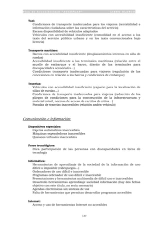P l a n d e A c c e s i b i l i d a d “ A C C E P L A N ” L I B R O B L A N C O
137
Taxi:
• Condiciones de transporte inadecuadas para los viajeros (rentabilidad e
información ciudadana sobre las características del servicio)
• Escasa disponibilidad de vehículos adaptados
• Vehículos con accesibilidad insuficiente (comodidad en el acceso a los
taxis del servicio público urbano y en los taxis convencionales bajo
licencia)
Transporte marítimo:
• Barcos con accesibilidad insuficiente (desplazamientos internos en silla de
ruedas)
• Accesibilidad insuficiente a las terminales marítimas (relación entre el
muelle de embarque y el barco, diseño de las terminales para
discapacidades sensoriales…)
• Condiciones transporte inadecuadas para viajeros (regulación de las
concesiones en relación a los barcos y condiciones de embarque)
Tranvías:
• Vehículos con accesibilidad insuficiente (espacio para la localización de
sillas de ruedas…)
• Condiciones de transporte inadecuadas para viajeros (redacción de los
pliegos de condiciones para la construcción de la infraestructura y
material móvil, normas de acceso de carritos de niños…)
• Paradas de tranvías inaccesibles (relación andén-vehículo)
Comunicación e Información:
Dispositivos especiales:
• Cajeros automáticos inaccesibles
• Máquinas expendedoras inaccesibles
• Quioscos virtuales inaccesibles
Foros tecnológicos:
• Poca participación de las personas con discapacidades en foros de
tecnología
Informática:
• Herramientas de aprendizaje de la sociedad de la información de uso
difícil o imposible (videojuegos...)
• Ordenadores de uso difícil e inaccesible
• Programas ordenador de uso difícil e inaccesible
• Presentaciones y herramientas multimedia de difícil uso e inaccesibles
• Desarrollo herramientas aprendizaje sociedad información (hay dos fichas
objetivo con este título, no sería necesario)
• Agendas electrónicas sin síntesis de voz
• Falta de herramientas que permitan desarrollar programas accesibles
Internet:
• Acceso y uso de herramientas Internet no accesibles
 