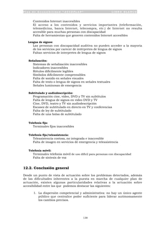P l a n d e A c c e s i b i l i d a d “ A C C E P L A N ” L I B R O B L A N C O
138
• Contenidos Internet inaccesibles
• El acceso a los contenidos y servicios importantes (teleformación,
telemedicina, banca Internet, telecompra, etc.) de Internet no resulta
accesible para muchas personas con discapacidad
• Falta de herramientas que generen contenidos Internet accesibles
Lengua de signos:
• Las personas con discapacidad auditiva no pueden acceder a la mayoría
de los servicios por carecer de intérpretes de lengua de signos
• Faltan servicios de interpretes de lengua de signos
Señalización:
• Sistemas de señalización inaccesibles
• Indicadores inaccesibles
• Rótulos difícilmente legibles
• Símbolos difícilmente comprensibles
• Falta de sonido en señales visuales
• Falta de texto o lengua de signos en señales textuales
• Señales luminosas de emergencia
Subtitulado y audiodescripción:
• Programación cine, video, DVD y TV sin subtítulos
• Falta de lengua de signos en vídeo DVD y TV
• Cine, DVD, teatro y TV sin audiodescripción
• Escasez de subtitulado en directo en TV y conferencias
• Falta de ley de subtitulado
• Falta de una bolsa de subtitulado
Telefonía fija:
• Terminales fijos inaccesibles
Telefonía fija/teleasistencia:
• Teleasistencia costosa, no integrada e inaccesible
• Falta de imagen en servicios de emergencia y teleasistencia
Telefonía móvil:
• Terminales telefonía móvil de uso difícil para personas con discapacidad
• Falta de síntesis de voz
12.2. Conclusión general
Desde un punto de vista de actuación sobre los problemas detectados, además
de las dificultades inherentes a la puesta en marcha de cualquier plan de
actuación, existen algunas particularidades relativas a la actuación sobre
accesibilidad entre las que podemos destacar las siguientes:
1. La dispersión competencial y administrativa: no hay un único agente
público que centralice poder suficiente para liderar autónomamente
los cambios precisos.
 