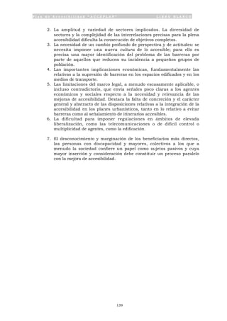 P l a n d e A c c e s i b i l i d a d “ A C C E P L A N ” L I B R O B L A N C O
139
2. La amplitud y variedad de sectores implicados. La diversidad de
sectores y la complejidad de las interrelaciones precisas para la plena
accesibilidad dificulta la consecución de objetivos completos.
3. La necesidad de un cambio profundo de perspectiva y de actitudes: se
necesita imponer una nueva cultura de lo accesible; para ello es
precisa una mayor identificación del problema de las barreras por
parte de aquellos que reducen su incidencia a pequeños grupos de
población.
4. Las importantes implicaciones económicas, fundamentalmente las
relativas a la supresión de barreras en los espacios edificados y en los
medios de transporte.
5. Las limitaciones del marco legal, a menudo escasamente aplicable, o
incluso contradictorio, que envía señales poco claras a los agentes
económicos y sociales respecto a la necesidad y relevancia de las
mejoras de accesibilidad. Destaca la falta de concreción y el carácter
general y abstracto de las disposiciones relativas a la integración de la
accesibilidad en los planes urbanísticos, tanto en lo relativo a evitar
barreras como al señalamiento de itinerarios accesibles.
6. La dificultad para imponer regulaciones en ámbitos de elevada
liberalización, como las telecomunicaciones o de difícil control o
multiplicidad de agentes, como la edificación.
7. El desconocimiento y marginación de los beneficiarios más directos,
las personas con discapacidad y mayores, colectivos a los que a
menudo la sociedad confiere un papel como sujetos pasivos y cuya
mayor inserción y consideración debe constituir un proceso paralelo
con la mejora de accesibilidad.
 