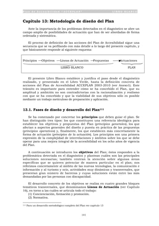P l a n d e A c c e s i b i l i d a d “ A C C E P L A N ” L I B R O B L A N C O
141
Capítulo 13: Metodología de diseño del Plan
Ante la importancia de los problemas detectados en el diagnóstico se abre un
campo amplio de posibilidades de actuación que han de ser abordadas de forma
ordenada y sistemática.
El proceso de definición de las acciones del Plan de Accesibilidad sigue una
secuencia que se va perfilando con más detalle a lo largo del presente capítulo, y
que básicamente responde al siguiente esquema:
Principios Objetivos Líneas de Actuación Propuestas Actuaciones
LIBRO BLANCO PLAN
El presente Libro Blanco establece y justifica el paso desde el diagnóstico
realizado, y presentado en el Libro Verde, hasta la definición concreta de
acciones del Plan de Accesibilidad ACCEPLAN 2003-2010 (ver Anexo1). Este
tránsito es importante para entender cómo se ha concebido el Plan, que su
amplitud y ambición no son contradictorias con la racionalización y realismo
con que se ha concebido y que la viabilidad de sus objetivos sólo es posible
mediante un trabajo meticuloso de preparación y aplicación.
13.1. Fases de diseño y desarrollo del Plan111
Se ha comenzado por concretar los principios que deben guiar el plan. Se
han distinguido tres tipos: los que constituyen una referencia ideológica para
establecer los objetivos y propuestas del Plan (principios generales), los que
afectan a aspectos generales del diseño y puesta en práctica de las propuestas
(principios operativos) y, finalmente, los que establecen más concretamente la
forma de actuación (principios de la actuación). Los principios son una primera
expresión de la complejidad de interrelaciones y ámbitos sobre los que se debe
operar para una mejora integral de la accesibilidad en los ocho años de vigencia
del Plan.
A continuación se introducen los objetivos del Plan; éstos responden a la
problemática detectada en el diagnóstico y plantean cuáles son las principales
soluciones necesarias; también centran la atención sobre algunas áreas
específicas que se quieren potenciar de manera particular en el plan; nos
referimos concretamente al ámbito de las nuevas tecnologías, la comunicación e
información y al turismo y ocio, actividades muy dinámicas y transversales, que
presentan gran número de barreras y cuyas soluciones están entre las más
demandadas por las personas con discapacidad.
El desarrollo concreto de los objetivos se realiza en cuatro grandes bloques
temáticos transversales, que denominamos Líneas de Actuación (ver Capítulo
16), en torno a las cuáles se articula todo el trabajo:
(1) Concienciación, formación y promoción.
(2) Normativa.
111 Para un desarrollo metodológico completo del Plan ver capítulo 13
 