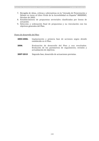 P l a n d e A c c e s i b i l i d a d “ A C C E P L A N ” L I B R O B L A N C O
143
7. Recogida de ideas, críticas y alternativas en la “Jornada de Presentación y
Debate en torno al Libro Verde de la Accesibilidad en España” IMSERSO,
Octubre de 2002.
8. Establecimiento de propuestas sectoriales clasificadas por líneas de
actuación.
9. Selección y ordenación final de propuestas y su vinculación con los
objetivos generales del Plan.
Fases de desarrollo del Plan:
2003-2006. Implantación y primera fase de acciones según detalle
establecido en el Plan.
2006. Evaluación de desarrollo del Plan y sus resultados.
Evolución de los parámetros de seguimiento; revisión y
actualización de objetivos.
2007-2010 Segunda fase; desarrollo de actuaciones previstas.
 