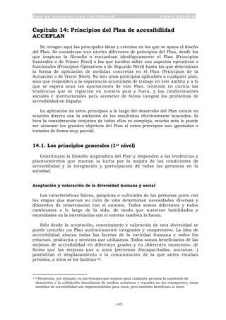 P l a n d e A c c e s i b i l i d a d “ A C C E P L A N ” L I B R O B L A N C O
145
Capítulo 14: Principios del Plan de accesibilidad
ACCEPLAN
Se recogen aquí las principales ideas y criterios en los que se apoya el diseño
del Plan. Se consideran tres niveles diferentes de principios del Plan, desde los
que inspiran la filosofía o encuadran ideológicamente el Plan (Principios
Generales o de Primer Nivel) o los que inciden sobre sus aspectos operativos o
funcionales (Principios Operativos o de Segundo Nivel) hasta los que determinan
la forma de aplicación de medidas concretas en el Plan (Principios de la
Actuación o de Tercer Nivel). No son unos principios aplicables a cualquier plan,
sino que responden a la experiencia acumulada de trabajo en este ámbito y a lo
que se espera sean las aportaciones de este Plan, teniendo en cuenta las
tendencias que se registran en nuestro país y fuera, y los condicionantes
sociales e institucionales para acometer de forma integral los problemas de
accesibilidad en España.
La aplicación de estos principios a lo largo del desarrollo del Plan estará en
relación directa con la ambición de los resultados efectivamente buscados. Si
bien la consideración conjunta de todos ellos es compleja, mucho más lo puede
ser alcanzar los grandes objetivos del Plan si estos principios son ignorados o
tratados de forma muy parcial.
14.1. Los principios generales (1er nivel)
Constituyen la filosofía inspiradora del Plan y responden a las tendencias y
planteamientos que marcan la lucha por la mejora de las condiciones de
accesibilidad y la integración y participación de todas las personas en la
sociedad.
Aceptación y valoración de la diversidad humana y social
Las características físicas, psíquicas o culturales de las personas junto con
las etapas que marcan su ciclo de vida determinan necesidades diversas y
diferentes de interrelación con el entorno. Todos somos diferentes y todos
cambiamos a lo largo de la vida, de modo que nuestras habilidades y
necesidades en la interrelación con el entorno también lo hacen.
Sólo desde la aceptación, conocimiento y valoración de esta diversidad se
puede concebir un Plan auténticamente integrador y comprensivo. La idea de
accesibilidad abarca todas las facetas de la variedad humana y todos los
entornos, productos y servicios que utilizamos. Todos somos beneficiarios de las
mejoras de accesibilidad en diferentes grados y en diferentes momentos; de
forma que las mejoras que a unos (personas discapacitadas, ancianas...)
posibilitan el desplazamiento o la comunicación de la que antes estaban
privados, a otros se los facilitan112.
112 Pensemos, por ejemplo, en las ventajas que supone para cualquier persona la supresión de
desniveles o la utilización simultánea de medios acústicos y visuales en los transportes; estas
medidas de accesibilidad son imprescindibles para unos, pero también benefician al resto.
 