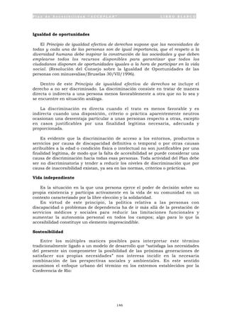 P l a n d e A c c e s i b i l i d a d “ A C C E P L A N ” L I B R O B L A N C O
146
Igualdad de oportunidades
El Principio de igualdad efectiva de derechos supone que las necesidades de
todas y cada una de las personas son de igual importancia, que el respeto a la
diversidad humana debe inspirar la construcción de las sociedades y que deben
emplearse todos los recursos disponibles para garantizar que todos los
ciudadanos disponen de oportunidades iguales a la hora de participar en la vida
social. (Resolución del Consejo sobre la Igualdad de Oportunidades de las
personas con minusvalías/Bruselas 30/VII/1996).
Dentro de este Principio de igualdad efectiva de derechos se incluye el
derecho a no ser discriminado. La discriminación consiste en tratar de manera
directa o indirecta a una persona menos favorablemente a otra que no lo sea y
se encuentre en situación análoga.
La discriminación es directa cuando el trato es menos favorable y es
indirecta cuando una disposición, criterio o práctica aparentemente neutros
ocasionan una desventaja particular a unas personas respecto a otras, excepto
en casos justificables por una finalidad legítima necesaria, adecuada y
proporcionada.
Es evidente que la discriminación de acceso a los entornos, productos o
servicios por causa de discapacidad definitiva o temporal o por otras causas
atribuibles a la edad o condición física o intelectual no son justificables por una
finalidad legítima, de modo que la falta de accesibilidad se puede considerar una
causa de discriminación hacia todas esas personas. Toda actividad del Plan debe
ser no discriminatoria y tender a reducir los niveles de discriminación que por
causa de inaccesibilidad existan, ya sea en las normas, criterios o prácticas.
Vida independiente
Es la situación en la que una persona ejerce el poder de decisión sobre su
propia existencia y participa activamente en la vida de su comunidad en un
contexto caracterizado por la libre elección y la solidaridad.
En virtud de este principio, la política relativa a las personas con
discapacidad o problemas de dependencia ha de ir más allá de la prestación de
servicios médicos y sociales para reducir las limitaciones funcionales y
aumentar la autonomía personal en todos los campos; algo para lo que la
accesibilidad constituye un elemento imprescindible.
Sostenibilidad
Entre los múltiples matices posibles para interpretar este término
tradicionalmente ligado a un modelo de desarrollo que “satisfaga las necesidades
del presente sin comprometer la posibilidad de las próximas generaciones de
satisfacer sus propias necesidades” nos interesa incidir en la necesaria
combinación de las perspectivas sociales y ambientales. En este sentido
asumimos el enfoque urbano del término en los extremos establecidos por la
Conferencia de Río:
 