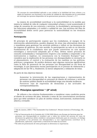 P l a n d e A c c e s i b i l i d a d “ A C C E P L A N ” L I B R O B L A N C O
147
"El concepto de sostenibilidad aplicado a una ciudad es la habilidad del área urbana y su
región de mantener sus funciones a los niveles de calidad de vida deseados por la comunidad
sin restringir las opciones disponibles de las generaciones presentes y futuras (...)”113
La mejora de accesibilidad contribuye a la sostenibilidad en la medida que
mejora la calidad de vida de cualquier comunidad urbana o rural aumentando el
rango de usuarios de sus entornos y servicios, la durabilidad y permanencia de
las soluciones adoptadas y el confort o calidad de uso. Las acciones del Plan de
Accesibilidad deben servir para potenciar la sostenibilidad en los términos
señalados.
Participación
El principio de participación supone que los ciudadanos, al margen de la
intervención administrativa, pueden disponer de otras vías alternativas directas
e inmediatas para gestionar los servicios públicos e influir en las decisiones de
los órganos de gobierno. En este sentido, la participación no solo es un derecho
fundamental de la ciudadanía sino que puede convertirse en una opción
estratégica y estructural adoptada por el Plan. Deben existir procesos de
consulta normalizados y transparentes respecto a las medidas a emprender y los
instrumentos a implicar, en consonancia con la Comisión Europea114 que
considera que la implicación de las personas con discapacidades es necesaria en
el planeamiento, el control y la evaluación de los cambios en las políticas,
prácticas y programas. Se pueden destacar aquí algunas carencias significativas
como la falta de presencia de las personas con discapacidad en los foros de
tecnología, lo que determina escasa participación en el proceso de elaboración y
adaptación de las TIC y, finalmente, la menor adaptación y utilización de éstas.
Se parte de dos objetivos básicos:
• Aumentar la intervención de las organizaciones y representantes de
personas con discapacidad en procesos de diseño de entornos y servicios
de carácter público donde la accesibilidad tenga una elevada incidencia.
• Favorecer vías de expresión de demandas y las actitudes de
corresponsabilización.
14.2. Principios operativos115 (2º nivel)
Se refieren a los criterios fundamentales a considerar como condición previa
al diseño de acciones del plan, dotando a estas de las características necesarias
para que debe satisfacer un plan de ámbito estatal, instrumental, multisectorial,
abierto y revisable.
113 Rio de Janeiro, 2000 © “The Sustainable City Conference”, Wessex Institute of Technology, UK,
2000.
114 En la Comunicación de la Comisión del 12/08/2000 (Hacia una Europa sin barreras para las
personas con discapacidad) se establece que a todos los niveles del proceso de toma de
decisiones los gobiernos deben establecer mecanismos habituales para la consulta y el dialogo
que permitan a las personas con discapacidad y a sus organizaciones contribuir en la
planificación, aplicación, supervisión y evaluación de todas las acciones.
115El orden de presentación de estos principios no determina su importancia.
 