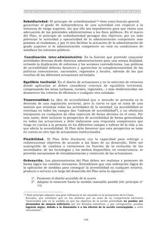 P l a n d e A c c e s i b i l i d a d “ A C C E P L A N ” L I B R O B L A N C O
148
Subsidiariedad: El principio de subsidiariedad116 tiene como función general
garantizar el grado de independencia de una autoridad con respecto a la
instancia de rango superior, sin que ello sea impedimento para que exista una
adecuación de las potestades administrativas a los fines públicos. En el marco
del Plan, el principio de subsidiariedad persigue dos objetivos; por un lado
potenciar la autoridad y operatividad de la administración competente más
próxima al ciudadano, y por el otro facilitar la actuación de la administración de
grado superior si la administración competente no está en condiciones de
satisfacer los intereses públicos.
Coordinación inter-administrativa: Es la función que pretende conjuntar
actividades diversas desde distintas administraciones para una misma finalidad,
evitando la duplicación de esfuerzos y las acciones contradictorias. Las políticas
de accesibilidad deberán favorecer y aprovechar la complementariedad de las
políticas comunitarias, nacionales, regionales y locales, además de las que
resultan de las diferentes actuaciones sectoriales.
Equilibrio territorial. En el diseño de actuaciones y en la selección de entornos
donde aplicarlas se deben considerar criterios de equilibrio territorial,
compensando las áreas (urbanas, rurales, regionales,...) más desfavorecidas sin
desmerecer los criterios de eficiencia o cualquier otro señalado.
Transversalidad: La idea de accesibilidad que a menudo se presenta es la
derivada de una regulación sectorial, pero lo cierto es que se trata de una
materia que atraviesa todas las actividades de la sociedad. La accesibilidad se
entrelaza en todos los campos (las “cadenas de accesibilidad”), y un obstáculo
interpuesto en cualquiera de ellos repercute de forma decisiva en el resto. Por
esta razón, debe incluirse la perspectiva de accesibilidad de forma generalizada
en todas las actuaciones y debe elaborarse una respuesta comprensiva que
tenga en cuenta a la persona en los diferentes campos y esferas de la vida a los
que afecta la accesibilidad. El Plan debe favorecer que esta perspectiva se tome
en cuenta en otro tipo de actuaciones institucionales.
Flexibilidad. El Plan debe diseñarse con la capacidad para redirigir y
redimensionar objetivos de acuerdo a las fases de su desarrollo. Debe ser
susceptible de cambios o variaciones en función de la evolución de las
necesidades, de las tecnologías y los medios disponibles; en consecuencia, se
preverán mecanismos de retroalimentación y corrección de las actuaciones.
Ordenación. Los planteamientos del Plan deben ser realistas y promover de
forma lógica los cambios necesarios. Entendemos que una ordenación lógica de
la aplicación de medidas para conseguir la accesibilidad en cualquier entorno,
producto o servicio a lo largo del desarrollo del Plan sería la siguiente:
1º. Promover el diseño accesible de lo nuevo
2º. Adaptar lo existente hasta la medida razonable posible (ver principio nº
11)
116 Este principio adquiere una gran relevancia al ser asumido en la actuaciones de la Unión
Europea, que establece que en los ámbitos que no sean de su competencia exclusiva
“intervendrá solo en la medida en que los objetivos de la acción pretendida no puedan ser
alcanzados de manera suficiente por los Estados miembros, y por consiguiente, puedan
lograrse mejor, debido a la dimensión o a los efectos de la acción contemplada, a nivel
comunitario”.
 