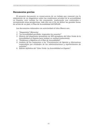 P l a n d e A c c e s i b i l i d a d “ A C C E P L A N ” L I B R O B L A N C O
15
Documentos previos
El presente documento es consecuencia de un trabajo que comenzó con la
elaboración de un diagnóstico sobre las condiciones actuales de la accesibilidad
en España; este trabajo ha ido avanzando, madurando sus contenidos e
incorporando otras perspectivas, todo ello con el fin de definir las grandes líneas
de acción de un plan, el Plan de Accesibilidad ACCEPLAN.
Los documentos elaborados con anterioridad al Libro Blanco son:
1. “Diagnóstico” (Memoria)
2. “La accesibilidad percibida: responden los usuarios”
3. Síntesis del diagnóstico (preedición de 800 ejemplares del Libro Verde de la
Accesibilidad en España para realizar un mailing institucional).
4. “Problemas y Objetivos en el Plan de Accesibilidad”.
5. Análisis de las respuestas a los “Cuestionarios de Opinión y Alternativas
respondidos por entidades de las administraciones y representantes de
usuarios”.
6. Edición definitiva del “Libro Verde: La Accesibilidad en España”.
 