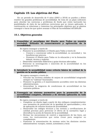 P l a n d e A c c e s i b i l i d a d “ A C C E P L A N ” L I B R O B L A N C O
151
Capítulo 15: Los objetivos del Plan
En un periodo de desarrollo de 8 años (2003 a 2010) se pueden y deben
resolver los grandes problemas de accesibilidad. Se trata de un plazo suficiente
para abordar las carencias y problemas de fondo que están lastrando las
posibilidades de éxito de las políticas correctoras que se vienen aplicando. A
continuación se relacionan y comentan los principales objetivos que se plantea
conseguir o hacia los que quiere avanzar el Plan de Accesibilidad ACCEPLAN:
15.1. Objetivos generales
1. Consolidar el paradigma del Diseño para Todos en nuestra
sociedad. Difundir el conocimiento y aplicación de la
accesibilidad.
Se espera conseguir a través de:
o Promover la accesibilidad y el Diseño para Todos a través de:
- Conocer y concienciar sobre la accesibilidad, su necesidad y los
beneficios que procura.
- Promover el Diseño para Todos en la educación y en la formación
laboral, técnica y superior.
o Desarrollar materiales didácticos y guías técnicas adecuadas.
o Potenciar la investigación e inserción de la accesibilidad en los
procesos de I+D+i.
2. Introducir la accesibilidad como criterio básico de calidad de la
gestión en la acción pública.
Se espera conseguir a través de:
o Vincular las acciones aisladas de mejora de accesibilidad integrando
siempre en “cadenas” funcionales.
o Promover la gestión y el mantenimiento accesibles entre las distintas
administraciones.
o Generalizar la exigencia de condiciones de accesibilidad en los
contratos públicos.
3. Conseguir un sistema normativo para la promoción de la
accesibilidad completo, eficiente y de elevada aplicación en todo
el territorio.
Se espera conseguir a través de:
o Completar un diseño legal a partir de dos enfoques complementarios:
una normativa de protección de la igualdad de oportunidades y otra
de aplicación de criterios técnicos de accesibilidad.
o Desarrollar los códigos técnicos y las normas y certificaciones de
calidad precisas para potenciar el efecto de la normativa legal y
diversificar la acción de fomento de la accesibilidad.
o Revisar los mecanismos de control y seguimiento de las leyes, así
como los instrumentos que estas crean para asegurar su
cumplimiento.
o Fomentar la armonización de normas entre los distintos niveles
administrativos: europeo, estatal, autonómico y local.
 