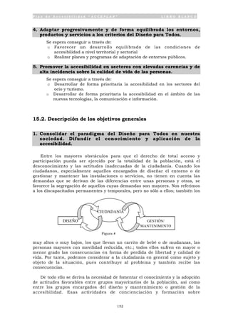 P l a n d e A c c e s i b i l i d a d “ A C C E P L A N ” L I B R O B L A N C O
152
4. Adaptar progresivamente y de forma equilibrada los entornos,
productos y servicios a los criterios del Diseño para Todos.
Se espera conseguir a través de:
o Favorecer un desarrollo equilibrado de las condiciones de
accesibilidad a nivel territorial y sectorial
o Realizar planes y programas de adaptación de entornos públicos.
5. Promover la accesibilidad en sectores con elevadas carencias y de
alta incidencia sobre la calidad de vida de las personas.
Se espera conseguir a través de:
o Desarrollar de forma prioritaria la accesibilidad en los sectores del
ocio y turismo.
o Desarrollar de forma prioritaria la accesibilidad en el ámbito de las
nuevas tecnologías, la comunicación e información.
15.2. Descripción de los objetivos generales
1. Consolidar el paradigma del Diseño para Todos en nuestra
sociedad. Difundir el conocimiento y aplicación de la
accesibilidad.
Entre los mayores obstáculos para que el derecho de total acceso y
participación pueda ser ejercido por la totalidad de la población, está el
desconocimiento y las actitudes inadecuadas de la ciudadanía. Cuando los
ciudadanos, especialmente aquellos encargados de diseñar el entorno o de
gestionar y mantener las instalaciones o servicios, no tienen en cuenta las
demandas que se derivan de las diferencias entre unas personas y otras, se
favorece la segregación de aquellos cuyas demandas son mayores. Nos referimos
a los discapacitados permanentes y temporales, pero no sólo a ellos; también los
muy altos o muy bajos, los que llevan un carrito de bebé o de mudanzas, las
personas mayores con movilidad reducida, etc.; todos ellos sufren en mayor o
menor grado las consecuencias en forma de perdida de libertad y calidad de
vida. Por tanto, podemos considerar a la ciudadanía en general como sujeto y
objeto de la situación, pues contribuye al problema y también recibe las
consecuencias.
De todo ello se deriva la necesidad de fomentar el conocimiento y la adopción
de actitudes favorables entre grupos mayoritarios de la población, así como
entre los grupos encargados del diseño y mantenimiento o gestión de la
accesibilidad. Esas actividades de concienciación y formación sobre
CIUDADANÍA
DISEÑO GESTIÓN/
MANTENIMENTO
Figura #
 