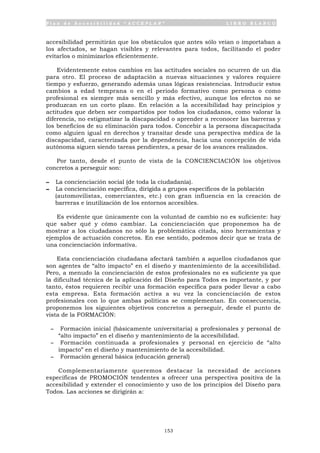 P l a n d e A c c e s i b i l i d a d “ A C C E P L A N ” L I B R O B L A N C O
153
accesibilidad permitirán que los obstáculos que antes sólo veían o importaban a
los afectados, se hagan visibles y relevantes para todos, facilitando el poder
evitarlos o minimizarlos eficientemente.
Evidentemente estos cambios en las actitudes sociales no ocurren de un día
para otro. El proceso de adaptación a nuevas situaciones y valores requiere
tiempo y esfuerzo, generando además unas lógicas resistencias. Introducir estos
cambios a edad temprana o en el periodo formativo como persona o como
profesional es siempre más sencillo y más efectivo, aunque los efectos no se
produzcan en un corto plazo. En relación a la accesibilidad hay principios y
actitudes que deben ser compartidos por todos los ciudadanos, como valorar la
diferencia, no estigmatizar la discapacidad o aprender a reconocer las barreras y
los beneficios de su eliminación para todos. Concebir a la persona discapacitada
como alguien igual en derechos y transitar desde una perspectiva médica de la
discapacidad, caracterizada por la dependencia, hacia una concepción de vida
autónoma siguen siendo tareas pendientes, a pesar de los avances realizados.
Por tanto, desde el punto de vista de la CONCIENCIACIÓN los objetivos
concretos a perseguir son:
- La concienciación social (de toda la ciudadanía).
- La concienciación específica, dirigida a grupos específicos de la población
(automovilistas, comerciantes, etc.) con gran influencia en la creación de
barreras e inutilización de los entornos accesibles.
Es evidente que únicamente con la voluntad de cambio no es suficiente: hay
que saber qué y cómo cambiar. La concienciación que proponemos ha de
mostrar a los ciudadanos no sólo la problemática citada, sino herramientas y
ejemplos de actuación concretos. En ese sentido, podemos decir que se trata de
una concienciación informativa.
Esta concienciación ciudadana afectará también a aquellos ciudadanos que
son agentes de “alto impacto” en el diseño y mantenimiento de la accesibilidad.
Pero, a menudo la concienciación de estos profesionales no es suficiente ya que
la dificultad técnica de la aplicación del Diseño para Todos es importante, y por
tanto, éstos requieren recibir una formación específica para poder llevar a cabo
esta empresa. Esta formación activa a su vez la concienciación de estos
profesionales con lo que ambas políticas se complementan. En consecuencia,
proponemos los siguientes objetivos concretos a perseguir, desde el punto de
vista de la FORMACIÓN:
- Formación inicial (básicamente universitaria) a profesionales y personal de
“alto impacto” en el diseño y mantenimiento de la accesibilidad.
- Formación continuada a profesionales y personal en ejercicio de “alto
impacto” en el diseño y mantenimiento de la accesibilidad.
- Formación general básica (educación general)
Complementariamente queremos destacar la necesidad de acciones
específicas de PROMOCIÓN tendentes a ofrecer una perspectiva positiva de la
accesibilidad y extender el conocimiento y uso de los principios del Diseño para
Todos. Las acciones se dirigirán a:
 