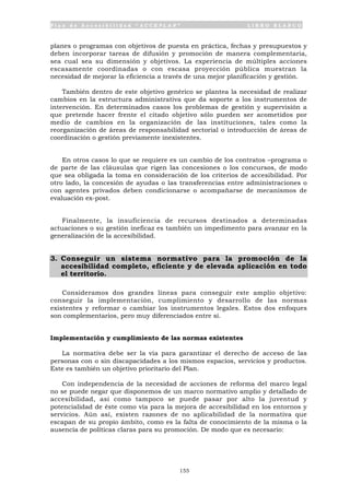 P l a n d e A c c e s i b i l i d a d “ A C C E P L A N ” L I B R O B L A N C O
155
planes o programas con objetivos de puesta en práctica, fechas y presupuestos y
deben incorporar tareas de difusión y promoción de manera complementaria,
sea cual sea su dimensión y objetivos. La experiencia de múltiples acciones
escasamente coordinadas o con escasa proyección pública muestran la
necesidad de mejorar la eficiencia a través de una mejor planificación y gestión.
También dentro de este objetivo genérico se plantea la necesidad de realizar
cambios en la estructura administrativa que da soporte a los instrumentos de
intervención. En determinados casos los problemas de gestión y supervisión a
que pretende hacer frente el citado objetivo sólo pueden ser acometidos por
medio de cambios en la organización de las instituciones, tales como la
reorganización de áreas de responsabilidad sectorial o introducción de áreas de
coordinación o gestión previamente inexistentes.
En otros casos lo que se requiere es un cambio de los contratos –programa o
de parte de las cláusulas que rigen las concesiones o los concursos, de modo
que sea obligada la toma en consideración de los criterios de accesibilidad. Por
otro lado, la concesión de ayudas o las transferencias entre administraciones o
con agentes privados deben condicionarse o acompañarse de mecanismos de
evaluación ex-post.
Finalmente, la insuficiencia de recursos destinados a determinadas
actuaciones o su gestión ineficaz es también un impedimento para avanzar en la
generalización de la accesibilidad.
3. Conseguir un sistema normativo para la promoción de la
accesibilidad completo, eficiente y de elevada aplicación en todo
el territorio.
Consideramos dos grandes líneas para conseguir este amplio objetivo:
conseguir la implementación, cumplimiento y desarrollo de las normas
existentes y reformar o cambiar los instrumentos legales. Estos dos enfoques
son complementarios, pero muy diferenciados entre sí.
Implementación y cumplimiento de las normas existentes
La normativa debe ser la vía para garantizar el derecho de acceso de las
personas con o sin discapacidades a los mismos espacios, servicios y productos.
Este es también un objetivo prioritario del Plan.
Con independencia de la necesidad de acciones de reforma del marco legal
no se puede negar que disponemos de un marco normativo amplio y detallado de
accesibilidad, así como tampoco se puede pasar por alto la juventud y
potencialidad de éste como vía para la mejora de accesibilidad en los entornos y
servicios. Aún así, existen razones de no aplicabilidad de la normativa que
escapan de su propio ámbito, como es la falta de conocimiento de la misma o la
ausencia de políticas claras para su promoción. De modo que es necesario:
 