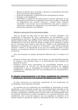 P l a n d e A c c e s i b i l i d a d “ A C C E P L A N ” L I B R O B L A N C O
156
o Mejorar la difusión de la normativa y favorecer el conocimiento por parte
de los técnicos que deben aplicarla.
o Potenciar la aplicación y el desarrollo de los mecanismos de control
o Perseguir su incumplimiento
o Desarrollar la regulación necesaria para la correcta aplicación de los
instrumentos previstos en la legislación. Para ello se sugiere el desarrollo
vía Reglamento que permite concretar o definir mejor aspectos
contenidos en las Leyes con un procedimiento más ágil en cuanto a
tramitación. Además los reglamentos son más fáciles de modificar o
revisar para adecuarse a los cambios.
Reforma e innovación de los instrumentos legales
Tras un periodo de algo más de diez años se puede considerar casi
completado el desarrollo de leyes autonómicas de accesibilidad y sus
correspondientes decretos y códigos técnicos hasta constituir casi un verdadero
sistema jurídico propio. Sin embargo, pocos sistemas habrán resultado tan poco
satisfactorios en tan breve plazo de tiempo a juzgar por las opiniones y juicios
que se escuchan tanto desde el lado técnico –relativo a las dificultades de
aplicación o la dispersión de criterios en la normativa - como desde los propios
usuarios –relativo a la frustración de ver que ese sistema no ofrece lo que
anuncia: un mecanismo eficiente de promoción de la accesibilidad y supresión
de barreras.
Ante esta situación se barajan alternativas diferentes que se recogen en el
plan:
- Promover sistemas que ofrezcan a los usuarios con discapacidad garantías
de respeto a sus derechos frente a la discriminación que imponen las
barreras de acceso.
- Promover nuevas leyes autonómicas de accesibilidad basadas en el
establecimiento de criterios de funcionalidad mínimos de obligado
cumplimiento y que se acompañan de normas técnicas de no obligado
cumplimiento, utilizando para ello los procedimientos de normalización y
estandarización.
4. Adaptar progresivamente y de forma equilibrada los entornos,
productos y servicios a los criterios del Diseño para Todos.
El Plan favorecerá un desarrollo equilibrado de las condiciones de
accesibilidad a nivel territorial y sectorial.
Se entiende que las condiciones de accesibilidad se desarrollan de forma
equilibrada a nivel territorial cuando hay una homogeneidad razonable en los
distintos territorios del Estado, así como entre zonas urbanas y rurales. De
acuerdo al diagnóstico elaborado para el Libro Verde esta homogeneidad entre
las distintas autonomías se puede considerar en el momento presente como
satisfactoria, pero es preciso asegurar que ese equilibrio se mantiene en el
tiempo durante el periodo de vigencia y desarrollo del Plan. En cambio, no se
 