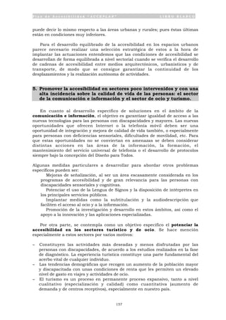P l a n d e A c c e s i b i l i d a d “ A C C E P L A N ” L I B R O B L A N C O
157
puede decir lo mismo respecto a las áreas urbanas y rurales; pues éstas últimas
están en condiciones muy inferiores.
Para el desarrollo equilibrado de la accesibilidad en los espacios urbanos
parece necesario realizar una selección estratégica de estos a la hora de
implantar las actuaciones entendemos que las condiciones de accesibilidad se
desarrollan de forma equilibrada a nivel sectorial cuando se verifica el desarrollo
de cadenas de accesibilidad entre medios arquitectónicos, urbanísticos y de
transporte, de modo que se consigue garantizar la continuidad de los
desplazamientos y la realización autónoma de actividades.
5. Promover la accesibilidad en sectores poco intervenidos y con una
alta incidencia sobre la calidad de vida de las personas: el sector
de la comunicación e información y el sector de ocio y turismo.
En cuanto al desarrollo específico de soluciones en el ámbito de la
comunicación e información, el objetivo es garantizar igualdad de acceso a las
nuevas tecnologías para las personas con discapacidades y mayores. Las nuevas
oportunidades que ofrecen Internet o la telefonía móvil deben ser una
oportunidad de integración y mejora de calidad de vida también, o especialmente
para personas con deficiencias sensoriales, dificultades de movilidad, etc. Para
que estas oportunidades no se conviertan en amenazas se deben considerar
distintas acciones en las áreas de la información, la formación, el
mantenimiento del servicio universal de telefonía o el desarrollo de protocolos
siempre bajo la concepción del Diseño para Todos.
Algunas medidas particulares a desarrollar para abordar otros problemas
específicos pueden ser:
• Mejoras de señalización, al ser un área escasamente considerada en los
programas de accesibilidad y de gran relevancia para las personas con
discapacidades sensoriales y cognitivas.
• Potenciar el uso de la Lengua de Signos y la disposición de intérpretes en
los principales servicios públicos.
• Implantar medidas como la subtitulación y la audiodescripción que
faciliten el acceso al ocio y a la información.
• Promoción de la investigación y desarrollo en estos ámbitos, así como el
apoyo a la innovación y las aplicaciones especializadas.
Por otra parte, se contempla como un objetivo específico el potenciar la
accesibilidad en los sectores turístico y de ocio. Se hace mención
especialmente a estos sectores por varios motivos:
- Constituyen las actividades más deseadas y menos disfrutadas por las
personas con discapacidades, de acuerdo a los estudios realizados en la fase
de diagnóstico. La experiencia turística constituye una parte fundamental del
acerbo vital de cualquier individuo.
- Las tendencias demográficas que recogen un aumento de la población mayor
y discapacitada con unas condiciones de renta que les permiten un elevado
nivel de gasto en viajes y actividades de ocio.
- El turismo es un proceso en permanente proceso expansivo, tanto a nivel
cualitativo (especialización y calidad) como cuantitativa (aumento de
demanda y de centros receptivos), especialmente en nuestro país.
 
