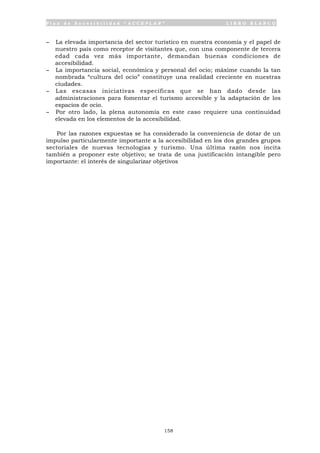 P l a n d e A c c e s i b i l i d a d “ A C C E P L A N ” L I B R O B L A N C O
158
- La elevada importancia del sector turístico en nuestra economía y el papel de
nuestro país como receptor de visitantes que, con una componente de tercera
edad cada vez más importante, demandan buenas condiciones de
accesibilidad.
- La importancia social, económica y personal del ocio; máxime cuando la tan
nombrada “cultura del ocio” constituye una realidad creciente en nuestras
ciudades.
- Las escasas iniciativas específicas que se han dado desde las
administraciones para fomentar el turismo accesible y la adaptación de los
espacios de ocio.
- Por otro lado, la plena autonomía en este caso requiere una continuidad
elevada en los elementos de la accesibilidad.
Por las razones expuestas se ha considerado la conveniencia de dotar de un
impulso particularmente importante a la accesibilidad en los dos grandes grupos
sectoriales de nuevas tecnologías y turismo. Una última razón nos incita
también a proponer este objetivo; se trata de una justificación intangible pero
importante: el interés de singularizar objetivos
 