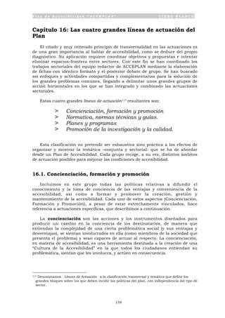 P l a n d e A c c e s i b i l i d a d “ A C C E P L A N ” L I B R O B L A N C O
159
Capítulo 16: Las cuatro grandes líneas de actuación del
Plan
El citado y muy reiterado principio de transversalidad en las actuaciones es
de una gran importancia al hablar de accesibilidad, como se deduce del propio
diagnóstico. Su aplicación requiere coordinar objetivos y propuestas e intentar
eliminar espacios-frontera entre sectores. Con este fin se han coordinado los
trabajos sectoriales del equipo redactor de ACCEPLAN mediante la elaboración
de fichas con idéntico formato y el posterior debate de grupo. Se han buscado
así enfoques y actividades compartidas y complementarias para la solución de
los grandes problemas comunes, llegando a delimitar unos grandes grupos de
acción horizontales en los que se han integrado y combinado las actuaciones
sectoriales.
Estas cuatro grandes líneas de actuación117 resultantes son:
> Concienciación, formación y promoción
> Normativa, normas técnicas y guías.
> Planes y programas
> Promoción de la investigación y la calidad.
Esta clasificación no pretende ser exhaustiva sino práctica a los efectos de
organizar y mostrar la temática –conjunta y sectorial- que se ha de abordar
desde un Plan de Accesibilidad. Cada grupo recoge, a su vez, distintos ámbitos
de actuación posibles para mejorar las condiciones de accesibilidad.
16.1. Concienciación, formación y promoción
Incluimos en este grupo todas las políticas relativas a difundir el
conocimiento y la toma de conciencia de las ventajas y conveniencia de la
accesibilidad, así como a formar y promover la creación, gestión y
mantenimiento de la accesibilidad. Cada uno de estos aspectos (Concienciación,
Formación y Promoción), a pesar de estar estrechamente vinculados, hace
referencia a actuaciones específicas, que describimos a continuación.
La concienciación son las acciones y los instrumentos diseñados para
producir un cambio en la conciencia de los destinatarios, de manera que
entiendan la complejidad de una cierta problemática social (y sus ventajas y
desventajas), se sientan involucrados en ella (como miembros de la sociedad que
presenta el problema) y sean capaces de actuar al respecto. La concienciación,
en materia de accesibilidad, es una herramienta destinada a la creación de una
“Cultura de la Accesibilidad” en la que todos los ciudadanos entiendan su
problemática, sientan que les involucra, y actúen en consecuencia.
117 Denominamos Líneas de Actuación a la clasificación transversal y temática que define los
grandes bloques sobre los que deben incidir las políticas del plan, con independencia del tipo de
sector.
 