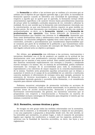P l a n d e A c c e s i b i l i d a d “ A C C E P L A N ” L I B R O B L A N C O
160
La formación se refiere a las acciones que se realizan y/o recursos que se
utilizan con el objetivo de que alguien aprenda algo, y por tanto, la necesidad de
formación aparece cuando se identifica una necesidad de aprendizaje. Con
respecto a aquello que se quiere que se aprenda, la formación incluye desde
conocimientos específicos o de carácter técnico hasta procedimientos (maneras
de actuar sobre la realidad) y actitudes (maneras de ver, entender y afrontar la
realidad). Es en este sentido que la formación está estrechamente vinculada con
la concienciación, ya que una formación efectiva requiere en gran medida un
interés previo. En este documento nos centramos en la formación con carácter
profesionalizador, es decir, en la formación inicial y en la formación de
profesionales en ejercicio. Una forma diferente de formación no
profesionalizadora que también nos interesa es la educación: formación que
tiene como destinatarios niños y adolescentes como medio de incidir en toda la
ciudadanía. La educación (obligatoria reglada) tiene como objetivo formar en los
contenidos, actitudes y procedimientos que consideramos imprescindibles que
se conozcan por parte de la totalidad de la población y que transmitimos como
parte de nuestra cultura. La inclusión del concepto del Diseño para Todos en
este legado cultural seria un objetivo a perseguir.
Por último, por promoción nos referimos a las acciones, instrumentos e
iniciativas diseñados con el fin de producir un cambio en la actitud de los
destinatarios ante una problemática concreta debido principalmente a las
ventajas que se asocian a esta nueva actitud. Este cambio puede fomentarse de
dos maneras mostrando explícitamente sus ventajas o creando y añadiendo
nuevas ventajas a la misma. Así, en materia de accesibilidad, podría realizarse
mostrando las ventajas de la accesibilidad para toda la ciudadanía y
especialmente a los colectivos de mayor impacto en la creación/mantenimiento
de la misma. También sería promoción aquellas actuaciones que se dirijan a
aumentar el interés en el campo de la accesibilidad de un colectivo o institución
concreta mediante el ofrecimiento de ventajas extra (por ejemplo, promover la
asistencia de técnicos municipales a cursos específicos de formación en
accesibilidad haciendo gratuita y accesible dicha formación, o al considerarla
requisito para obtener subvenciones).
Podemos encontrar estrategias de promoción incluidas en acciones de
concienciación o formación. Como ya hemos mencionado, en la práctica las tres
grandes áreas de acción (concienciación, formación y promoción) están
fuertemente interrelacionadas. En general, las iniciativas concretas que se
propondrán con respecto a Concienciación y Formación en materia de
accesibilidad incluyen estrategias de Promoción para despertar el interés por las
mismas y aumentar su éxito.
16.2. Normativa, normas técnicas y guías.
Se recogen en este grupo todas las medidas relacionadas con la normativa,
ya sea esta la existente, y se demande la ampliación o mejora de sus preceptos,
o sea una aspiración o propuesta a desarrollar desde cero. En este sentido, se
ha entendido por normativa, en primer lugar, a todo el conjunto de preceptos
legales que regulan las condiciones a cumplir por los espacios, productos y
servicios con la finalidad de hacerlos accesibles, es decir, las leyes y sus
reglamentos.
 
