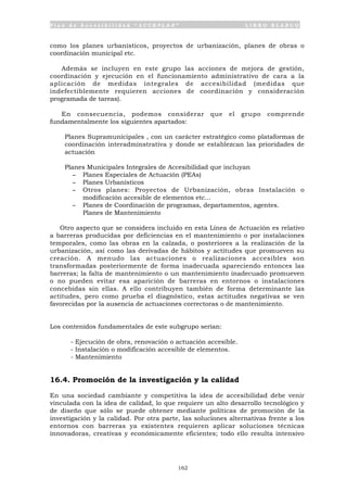 P l a n d e A c c e s i b i l i d a d “ A C C E P L A N ” L I B R O B L A N C O
162
como los planes urbanísticos, proyectos de urbanización, planes de obras o
coordinación municipal etc.
Además se incluyen en este grupo las acciones de mejora de gestión,
coordinación y ejecución en el funcionamiento administrativo de cara a la
aplicación de medidas integrales de accesibilidad (medidas que
indefectiblemente requieren acciones de coordinación y consideración
programada de tareas).
En consecuencia, podemos considerar que el grupo comprende
fundamentalmente los siguientes apartados:
• Planes Supramunicipales , con un carácter estratégico como plataformas de
coordinación interadminstrativa y donde se establezcan las prioridades de
actuación
• Planes Municipales Integrales de Accesibilidad que incluyan
- Planes Especiales de Actuación (PEAs)
- Planes Urbanísticos
- Otros planes: Proyectos de Urbanización, obras Instalación o
modificación accesible de elementos etc...
- Planes de Coordinación de programas, departamentos, agentes.
Planes de Mantenimiento
Otro aspecto que se considera incluido en esta Línea de Actuación es relativo
a barreras producidas por deficiencias en el mantenimiento o por instalaciones
temporales, como las obras en la calzada, o posteriores a la realización de la
urbanización, así como las derivadas de hábitos y actitudes que promueven su
creación. A menudo las actuaciones o realizaciones accesibles son
transformadas posteriormente de forma inadecuada apareciendo entonces las
barreras; la falta de mantenimiento o un mantenimiento inadecuado promueven
o no pueden evitar esa aparición de barreras en entornos o instalaciones
concebidas sin ellas. A ello contribuyen también de forma determinante las
actitudes, pero como prueba el diagnóstico, estas actitudes negativas se ven
favorecidas por la ausencia de actuaciones correctoras o de mantenimiento.
Los contenidos fundamentales de este subgrupo serían:
- Ejecución de obra, renovación o actuación accesible.
- Instalación o modificación accesible de elementos.
- Mantenimiento
16.4. Promoción de la investigación y la calidad
En una sociedad cambiante y competitiva la idea de accesibilidad debe venir
vinculada con la idea de calidad, lo que requiere un alto desarrollo tecnológico y
de diseño que sólo se puede obtener mediante políticas de promoción de la
investigación y la calidad. Por otra parte, las soluciones alternativas frente a los
entornos con barreras ya existentes requieren aplicar soluciones técnicas
innovadoras, creativas y económicamente eficientes; todo ello resulta intensivo
 
