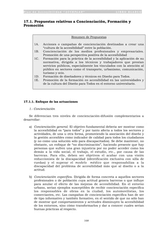 P l a n d e A c c e s i b i l i d a d “ A C C E P L A N ” L I B R O B L A N C O
168
17.1. Propuestas relativas a Concienciación, Formación y
Promoción
Resumen de Propuestas
1A. Acciones o campañas de concienciación destinadas a crear una
“cultura de la accesibilidad” entre la población.
1B. Concienciación de los medios profesionales y empresariales.
Promoción de una perspectiva positiva de la accesibilidad
1C. Formación para la práctica de la accesibilidad y la aplicación de su
normativa, dirigida a los técnicos y trabajadores que prestan
servicios públicos, especialmente los vinculados con la atención al
público en sectores como el transporte, urbanismo, comunicación,
turismo y ocio.
1D. Formación de diseñadores y técnicos en Diseño para Todos.
1E. Promoción de la formación en accesibilidad en las universidades y
de la cultura del Diseño para Todos en el entorno universitario.
17.1.1. Enfoque de las actuaciones
1.- Concienciación
Se diferencian tres niveles de concienciación-difusión complementarios a
desarrollar:
a) Concienciación general. El objetivo fundamental debería ser mostrar como
la accesibilidad es “para todos” y por tanto afecta a todos los sectores y
actividades, de una u otra forma, promoviendo la asociación del diseño y
la gestión accesibles como indicador de calidad para todos los ciudadanos
(y no como una solución sólo para discapacitados). Se debe mantener, no
obstante, un enfoque de “no discriminación”, haciendo presente que hay
personas que sufren una gran injusticia por no poder acceder como los
demás a la vida social, el trabajo, el estudio, etc., por causa de las
barreras. Para ello, deben ser objetivos el acabar con una visión
reduccionista de la discapacidad (identificación exclusiva con silla de
ruedas) y el superar el modelo médico que responsabiliza a la
discapacidad del problema de accesibilidad más que al diseño o a la
actitud.
b) Concienciación específica. Dirigida de forma concreta a aquellos sectores
profesionales o de población cuya actitud genera barreras o que influye
para anular el efecto de las mejoras de accesibilidad. En el entorno
urbano, serían ejemplos susceptibles de recibir concienciación específica
los responsables de obras en la ciudad, los automovilistas, los
comerciantes, etc. Las campañas de concienciación específica han de ser
de tipo informativo y también formativo, en el sentido de que no sólo han
de mostrar qué comportamientos y actitudes disminuyen la accesibilidad
de los entornos, sino cómo transformarlos y dar a conocer cuales serían
buenas prácticas al respecto.
 