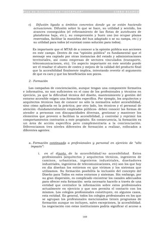 P l a n d e A c c e s i b i l i d a d “ A C C E P L A N ” L I B R O B L A N C O
169
c) Difusión ligada a ámbitos concretos donde ya se están haciendo
actuaciones. Difusión sobre lo que se hace, su utilidad y sentido, los
avances conseguidos (el reforzamiento de las flotas de autobuses de
plataforma baja, etc.), su comprensión y buen uso (no ocupar plazas
reservadas, facilitar la maniobra del bus adaptado o se su rampa, etc.) y
su utilidad para todos (el eurotaxi como solución para todos).
Es importante que el MTAS de a conocer a la opinión pública sus acciones
en este campo. Dentro de esa “opinión pública” es fundamental que el
mensaje sea captado por otras instancias del estado y administraciones
territoriales, así como empresas de sectores vinculados (transporte,
telecomunicaciones, etc). Un aspecto importante en este sentido puede
ser el resaltar el ahorro de costes y mejora de la calidad del producto final
que la accesibilidad finalmente implica, intentando revertir el argumento
de que es caro y que los beneficiarios son pocos.
2.- Formación
Las campañas de concienciación, aunque tengan una componente formativa
e informativa, no son suficientes en el caso de los profesionales y técnicos en
ejercicio, ya que la dificultad técnica del diseño, mantenimiento y gestión del
entorno accesible exigen una formación específica. Por ejemplo, los arquitectos y
arquitectos técnicos han de conocer no sólo la normativa sobre accesibilidad,
sino cómo aplicarla en la práctica; por otro lado, los técnicos y el personal de
atención –fundamentalmente empleados públicos- deben conocer las formas de
atender a personas con discapacidades diversas, gestionar y mantener los
elementos que proveen o facilitan la accesibilidad, y controlar y reprimir los
comportamientos contrarios a este propósito. En consecuencia, la formación es
un área de acción específica pero complementaria a la concienciación.
Diferenciamos tres niveles diferentes de formación a realizar, enfocados a
diferentes agentes:
a . Formación continuada a profesionales y personal en ejercicio de “alto
impacto”:
i. en el diseño de la accesibilidad/no accesibilidad. Estos
profesionales (arquitectos y arquitectos técnicos, ingenieros de
caminos, urbanistas, ingenieros industriales, diseñadores
industriales, ingenieros de telecomunicaciones, etc) son los que hoy
en día diseñan los entornos en que vivimos y los sistemas que
utilizamos. Su formación posibilita la inclusión del concepto del
Diseño para Todos en estos entornos y sistemas. Sin embargo, por
su gran dispersión, es complicado encontrar los canales adecuados
para ofrecer esta formación: sería necesario hacerlo a través de una
entidad que centralice la información sobre estos profesionales
actualmente en ejercicio y que nos permita el contacto con los
mismos. Los colegios profesionales constituyen, en algunos casos,
esta entidad. En general, todos los colegios profesionales en los que
se agrupan los profesionales mencionados tienen programas de
formación aunque no incluyen, salvo excepciones, la accesibilidad.
La negociación con estas instituciones podría significar el acceso a
 