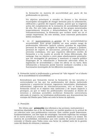 P l a n d e A c c e s i b i l i d a d “ A C C E P L A N ” L I B R O B L A N C O
170
la formación en materia de accesibilidad por parte de los
profesionales en ejercicio.
Un objetivo prioritario a atender es formar a los técnicos
municipales encargados de otorgar licencias para la urbanización,
edificación y gestión del espacio urbano, puesto que la exigencia
activa del cumplimiento de la normativa de accesibilidad depende
de ello. Por otro lado, para algunos de los grupos mencionados
(especialmente técnicos y desarrolladores del campo de las
telecomunicaciones), la formación que reciben suele ser en el
campo empresarial. En este sentido, otros convenios particulares
deben estudiarse.
ii. en el mantenimiento y gestión de la accesibilidad/no
accesibilidad. Este grupo engloba un muy amplio rango de
profesionales diferentes (policía urbana, guardas de seguridad,
personal de limpieza, recogida de basuras y parques y jardines,
personal de reparto de mercancías, personal de información y
atención ciudadana, etc) que requieren diferentes niveles de
formación y a los cuales se accede de forma diferenciada. Sin
embargo, hay un objetivo a corto plazo absolutamente prioritario:
que los encargados de gestionar y mantener el espacio público
dispongan de la información y formación adecuada sobre la
legislación de accesibilidad y como les afecta en su tarea. Esta
información y formación puede hacerse mediante cursillos a los
funcionarios municipales de los diferentes municipios.
b. Formación inicial a profesionales y personal de “alto impacto” en el diseño
de la accesibilidad/no accesibilidad.
Entendemos por formación inicial la formación en las escuelas y
universidades en las que los profesionales del diseño (sobretodo
arquitectos y arquitectos técnicos, ingenieros industriales, diseñadores
industriales, ingenieros de telecomunicaciones, etc) se forman. La
formación inicial es el objetivo más ambicioso y de mayor impacto a
perseguir, ya que si todos los profesionales vinculados al diseño de
entornos y sistemas accesibles recibieran formación universitaria
adecuada al respecto, no tendríamos profesionales que desconocieran las
ventajas del Diseño para Todos así como la forma de aplicarlo.
3.- Promoción
Por último, por promoción nos referimos a las acciones, instrumentos e
iniciativas diseñados con el fin de fomentar un cambio positivo en la actitud de
un colectivo ante una problemática concreta. Este cambio puede fomentarse,
fundamentalmente, con dos tipos de estrategias: haciendo explicitas las ventajas
de la nueva actitud y/o creando y añadiendo nuevas ventajas a la misma. En
materia de accesibilidad, entendemos que este cambio de actitud consiste en
entender el Diseño para Todos como una factor de calidad tanto de la gestión
como del diseño de entornos y sistemas.
 